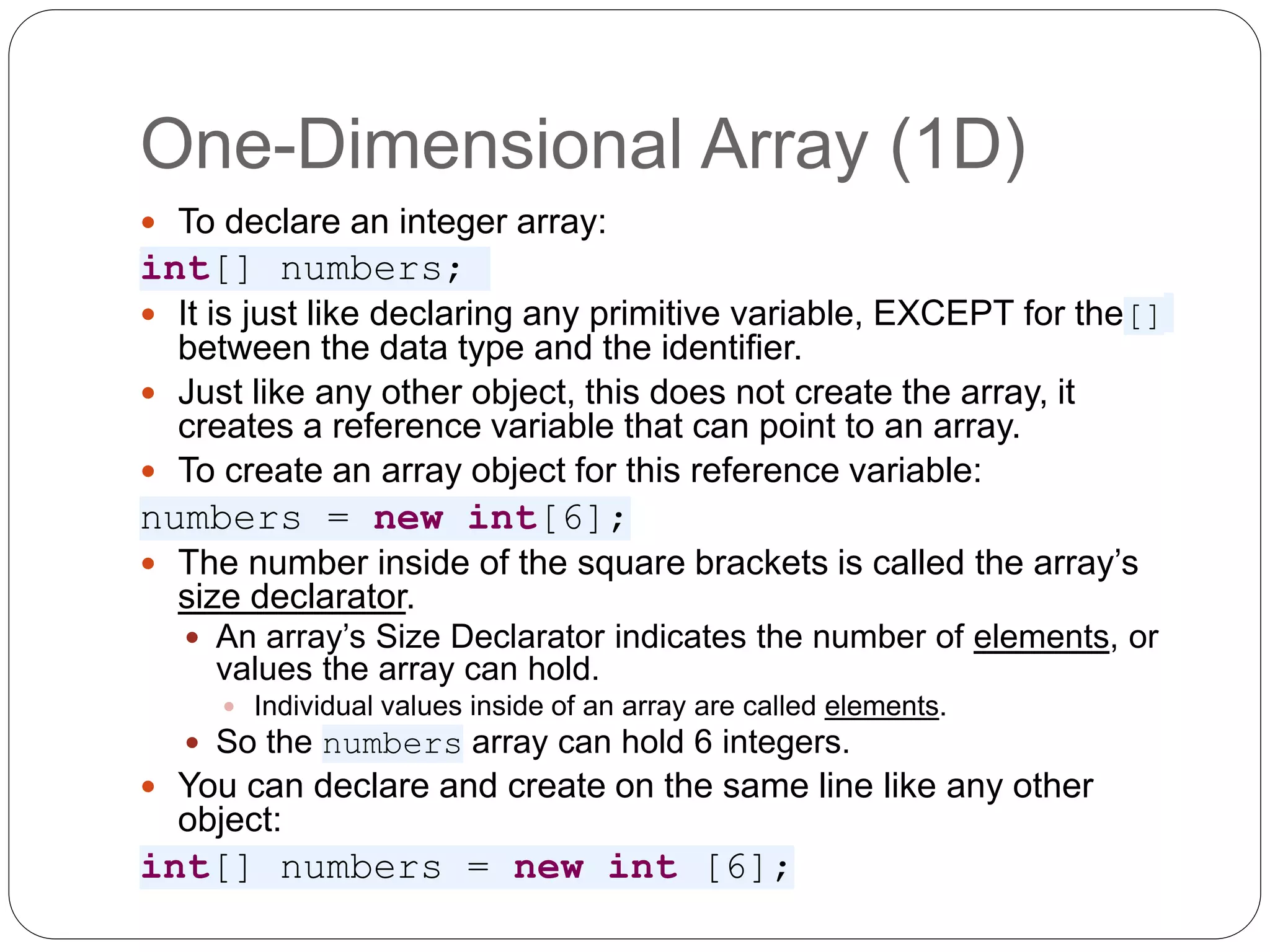 One-Dimensional Array (1D)  To declare an integer array: int[] numbers;  It is just like declaring any primitive variable, EXCEPT for the[] between the data type and the identifier.  Just like any other object, this does not create the array, it creates a reference variable that can point to an array.  To create an array object for this reference variable: numbers = new int[6];  The number inside of the square brackets is called the array’s size declarator.  An array’s Size Declarator indicates the number of elements, or values the array can hold.  Individual values inside of an array are called elements.  So the numbers array can hold 6 integers.  You can declare and create on the same line like any other object: int[] numbers = new int [6]; 
