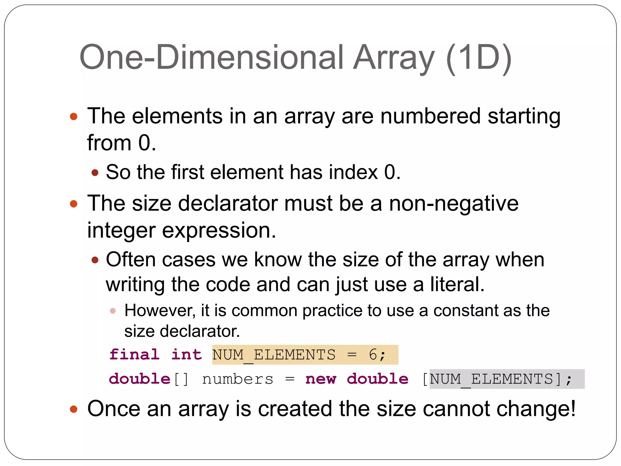 The elements in an array are numbered starting from 0.  So the first element has index 0.  The size declarator must be a non-negative integer expression.  Often cases we know the size of the array when writing the code and can just use a literal.  However, it is common practice to use a constant as the size declarator. final int NUM_ELEMENTS = 6; double[] numbers = new double [NUM_ELEMENTS];  Once an array is created the size cannot change! One-Dimensional Array (1D) 