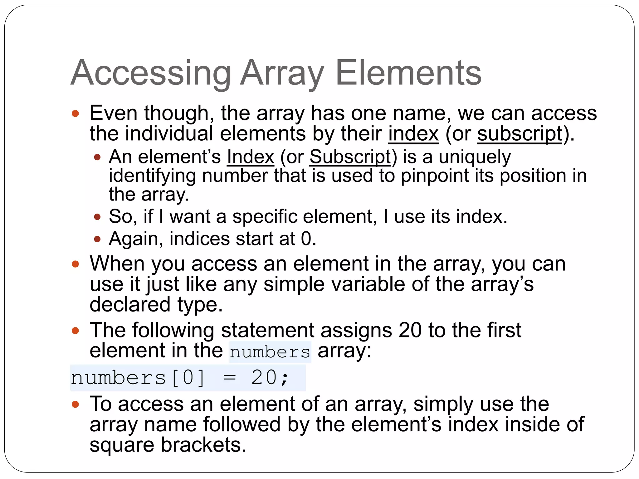 Accessing Array Elements  Even though, the array has one name, we can access the individual elements by their index (or subscript).  An element’s Index (or Subscript) is a uniquely identifying number that is used to pinpoint its position in the array.  So, if I want a specific element, I use its index.  Again, indices start at 0.  When you access an element in the array, you can use it just like any simple variable of the array’s declared type.  The following statement assigns 20 to the first element in the numbers array: numbers[0] = 20;  To access an element of an array, simply use the array name followed by the element’s index inside of square brackets. 