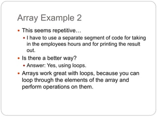 Array Example 2
 This seems repetitive…
 I have to use a separate segment of code for taking
in the employees hours and for printing the result
out.
 Is there a better way?
 Answer: Yes, using loops.
 Arrays work great with loops, because you can
loop through the elements of the array and
perform operations on them.
 