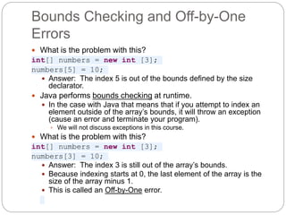 Bounds Checking and Off-by-One
Errors
 What is the problem with this?
int[] numbers = new int [3];
numbers[5] = 10;
 Answer: The index 5 is out of the bounds defined by the size
declarator.
 Java performs bounds checking at runtime.
 In the case with Java that means that if you attempt to index an
element outside of the array’s bounds, it will throw an exception
(cause an error and terminate your program).
 We will not discuss exceptions in this course.
 What is the problem with this?
int[] numbers = new int [3];
numbers[3] = 10;
 Answer: The index 3 is still out of the array’s bounds.
 Because indexing starts at 0, the last element of the array is the
size of the array minus 1.
 This is called an Off-by-One error.
 