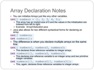 Array Declaration Notes
 You can initialize Arrays just like any other variables.
int[] numbers = {1, 2, 3, 4, 5};
 This array has an implicit size of 5 and the values in the initialization are
indexed from left to right.
 Example: ArrayInitialization.java
 Java also allows for two different syntactical forms for declaring an
array:
int[] numbers;
int numbers[];
 The difference is when you declare multiple arrays on the same
line:
int[] numbers1, numbers2, numbers3;
 This declares three reference variables to integer arrays
int numbers1[], numbers2, numbers3;
 This declares one reference variable to an integer array and two primitive
integer variables
int numbers1[], numbers2[], numbers3[];
 This, again, declares three reference variables to integer arrays
 