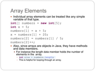 Array Elements
 Individual array elements can be treated like any simple
variable of that type.
int[] numbers = new int[5];
int x = 5;
numbers[1] = x + 5;
x = numbers[1] + 20;
numbers[2] = numbers[1] / 5;
numbers[2]++;
 Also, since arrays are objects in Java, they have methods
and data members.
 For instance the length data member holds the number of
elements in the array.
 int size = numbers.length;
 This is helpful for looping through an array.
 