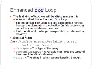 Enhanced for Loop
 The last kind of loop we will be discussing in this
course is called the enhanced for loop.
 The Enhanced for Loop is a special loop that iterates
through the elements in a collection (in this case array)
and allows access to each element.
 Each iteration of the loop corresponds to an element in
the array.
 General Form:
for(dataType elementVariable : array)
block or statement
 dataType – The type of the array
 elementVariable – A variable that holds the value of
the current iteration’s element.
 array – The array in which we are iterating through.
 