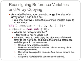 Reassigning Reference Variables
and Array Copying
 As stated before, you cannot change the size of an
array once it has been set.
 You can, however, make the reference variable point to
a new array.
int[] numbers = {1, 2, 3, 4, 5};
numbers = new int [10];
 What is the problem with this?
 Now numbers has no values in it!
 What you need to do is copy the elements of the old
array to the new one, and make the original reference
variable point to the new array:
1. Create a new reference variable
2. Make the new reference variable point to an array of the
newly specified size
3. Use a loop to assign the elements from the old array to the
new one.
4. Assign the new reference variable to the old one.
 