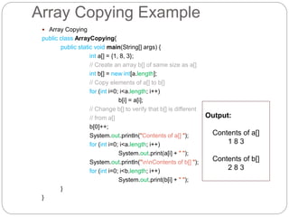 Array Copying Example
 Array Copying
public class ArrayCopying{
public static void main(String[] args) {
int a[] = {1, 8, 3};
// Create an array b[] of same size as a[]
int b[] = new int[a.length];
// Copy elements of a[] to b[]
for (int i=0; i<a.length; i++)
b[i] = a[i];
// Change b[] to verify that b[] is different
// from a[]
b[0]++;
System.out.println("Contents of a[] ");
for (int i=0; i<a.length; i++)
System.out.print(a[i] + " ");
System.out.println("nnContents of b[] ");
for (int i=0; i<b.length; i++)
System.out.print(b[i] + " ");
}
}
Output:
Contents of a[]
1 8 3
Contents of b[]
2 8 3
 