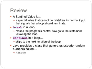 Review
 A Sentinel Value is…
 a special value that cannot be mistaken for normal input
that signals that a loop should terminate.
 break in a loop…
 makes the program’s control flow go to the statement
following the loop.
 continue in a loop…
 skips to the next iteration of the loop.
 Java provides a class that generates pseudo-random
numbers called…
 Random
 