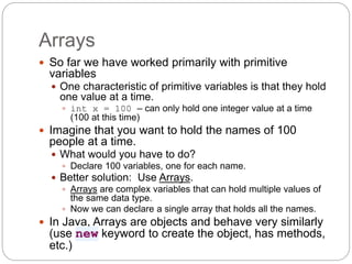 Arrays
 So far we have worked primarily with primitive
variables
 One characteristic of primitive variables is that they hold
one value at a time.
 int x = 100 – can only hold one integer value at a time
(100 at this time)
 Imagine that you want to hold the names of 100
people at a time.
 What would you have to do?
 Declare 100 variables, one for each name.
 Better solution: Use Arrays.
 Arrays are complex variables that can hold multiple values of
the same data type.
 Now we can declare a single array that holds all the names.
 In Java, Arrays are objects and behave very similarly
(use new keyword to create the object, has methods,
etc.)
 