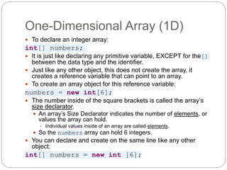 One-Dimensional Array (1D)
 To declare an integer array:
int[] numbers;
 It is just like declaring any primitive variable, EXCEPT for the[]
between the data type and the identifier.
 Just like any other object, this does not create the array, it
creates a reference variable that can point to an array.
 To create an array object for this reference variable:
numbers = new int[6];
 The number inside of the square brackets is called the array’s
size declarator.
 An array’s Size Declarator indicates the number of elements, or
values the array can hold.
 Individual values inside of an array are called elements.
 So the numbers array can hold 6 integers.
 You can declare and create on the same line like any other
object:
int[] numbers = new int [6];
 