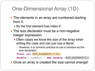  The elements in an array are numbered starting
from 0.
 So the first element has index 0.
 The size declarator must be a non-negative
integer expression.
 Often cases we know the size of the array when
writing the code and can just use a literal.
 However, it is common practice to use a constant as the
size declarator.
final int NUM_ELEMENTS = 6;
double[] numbers = new double [NUM_ELEMENTS];
 Once an array is created the size cannot change!
One-Dimensional Array (1D)
 