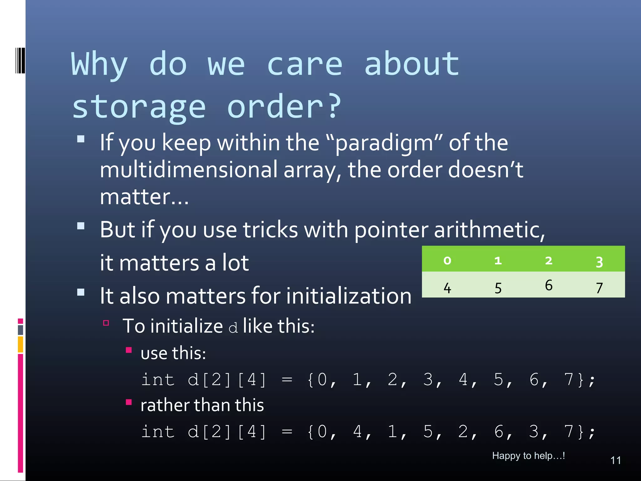 Why do we care about
storage order?
 If you keep within the “paradigm” of the
  multidimensional array, the order doesn’t
  matter…
 But if you use tricks with pointer arithmetic,
  it matters a lot                    0    1    2           3

 It also matters for initialization 4     5    6           7

   To initialize d like this:
     use this:
      int d[2][4] = {0, 1, 2, 3, 4, 5, 6, 7};
     rather than this
      int d[2][4] = {0, 4, 1, 5, 2, 6, 3, 7};
                                          Happy to help…!
                                                                11
 