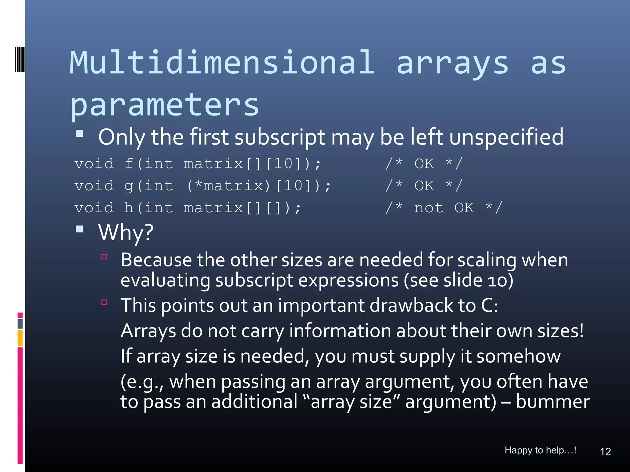 Multidimensional arrays as
parameters
 Only the first subscript may be left unspecified
void f(int matrix[][10]);         /* OK */
void g(int (*matrix)[10]);        /* OK */
void h(int matrix[][]);           /* not OK */
 Why?
   Because the other sizes are needed for scaling when
    evaluating subscript expressions (see slide 10)
   This points out an important drawback to C:
    Arrays do not carry information about their own sizes!
    If array size is needed, you must supply it somehow
    (e.g., when passing an array argument, you often have
    to pass an additional “array size” argument) – bummer

                                                 Happy to help…!   12
 