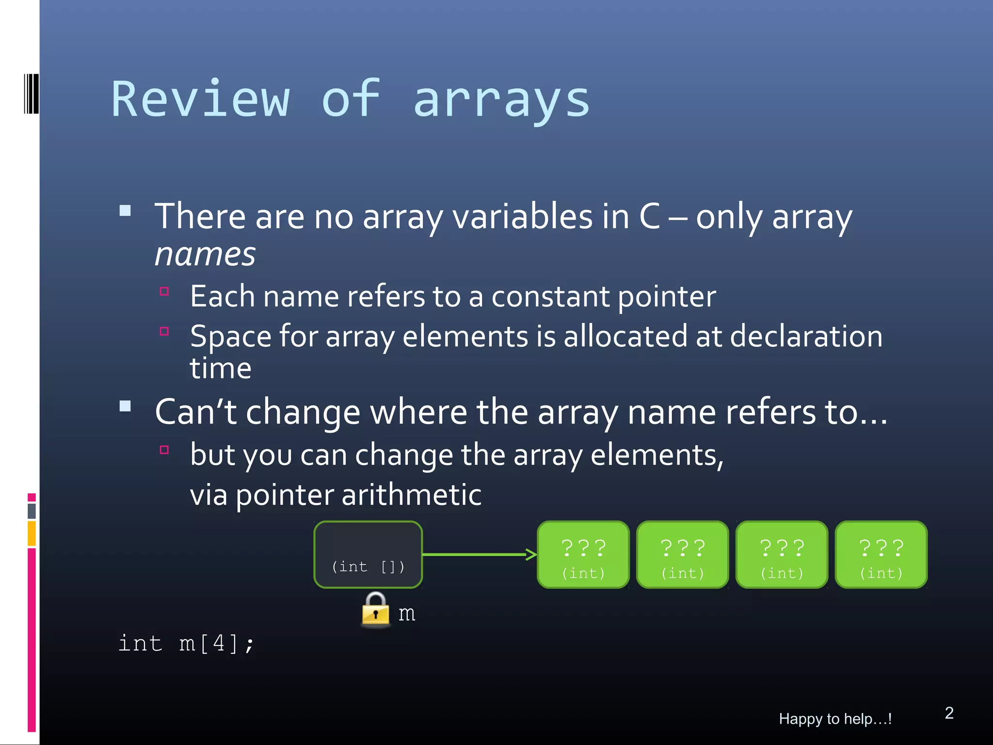 Review of arrays
 There are no array variables in C – only array
  names
   Each name refers to a constant pointer
   Space for array elements is allocated at declaration
    time
 Can’t change where the array name refers to…
   but you can change the array elements,
    via pointer arithmetic
                               ???     ???     ???         ???
              (int [])         (int)   (int)   (int)       (int)

                     m
int m[4];

                                                 Happy to help…!   2
 