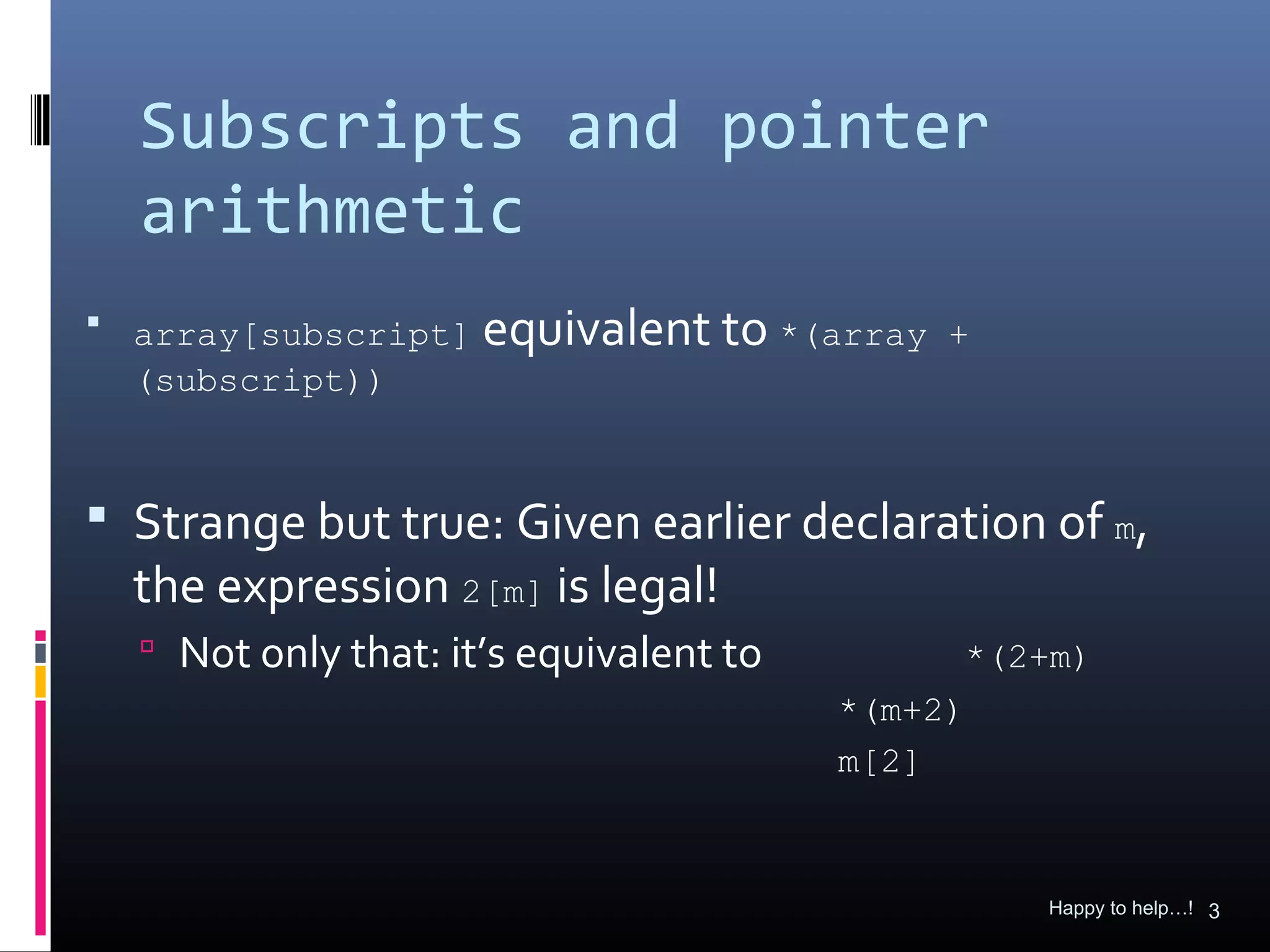 Subscripts and pointer
  arithmetic
 array[subscript]   equivalent to *(array   +
  (subscript))



 Strange but true: Given earlier declaration of m,
  the expression 2[m] is legal!
   Not only that: it’s equivalent to        *(2+m)
                                        *(m+2)
                                        m[2]



                                                 Happy to help…! 3
 