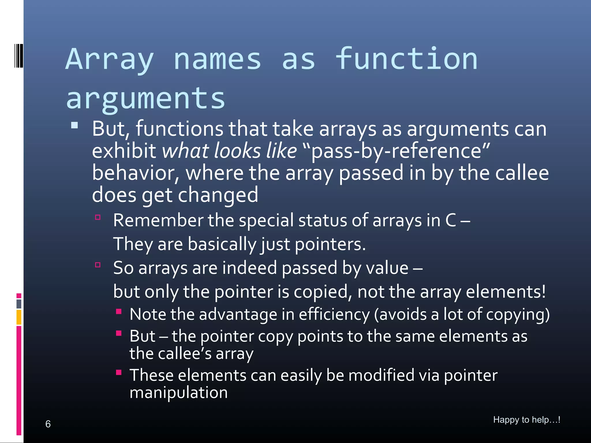 Array names as function
    arguments
     But, functions that take arrays as arguments can
      exhibit what looks like “pass-by-reference”
      behavior, where the array passed in by the callee
      does get changed
       Remember the special status of arrays in C –
        They are basically just pointers.
       So arrays are indeed passed by value –
        but only the pointer is copied, not the array elements!
         Note the advantage in efficiency (avoids a lot of copying)
         But – the pointer copy points to the same elements as
          the callee’s array
         These elements can easily be modified via pointer
          manipulation
                                                            Happy to help…!
6
 