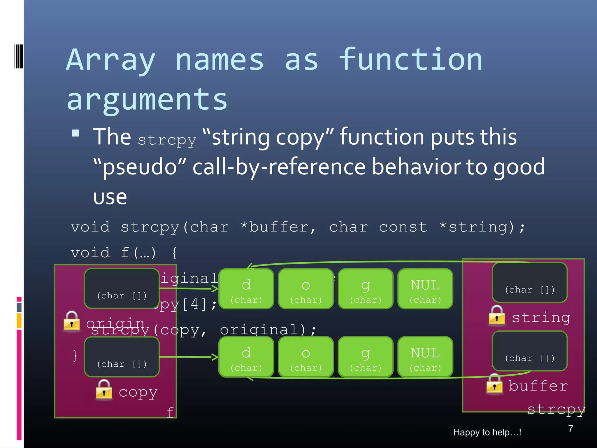 Array names as function
arguments
 The strcpy “string copy” function puts this
  “pseudo” call-by-reference behavior to good
  use
void strcpy(char *buffer, char const *string);
void f(…) {
  char original[4] = ″dog″; g
                  d      o                   NUL                (char [])
   (char [])
  char copy[4]; (char) (char) (char)         (char)

 origin                                                           string
  strcpy(copy, original);
 al
} (char [])       d
                 ???     o
                        ???     g
                               ???           NUL
                                             ???                (char [])
                  (char)   (char)   (char)   (char)

     copy                                                         buffer
            f                                                       strcpy
                                                      Happy to help…!       7
 