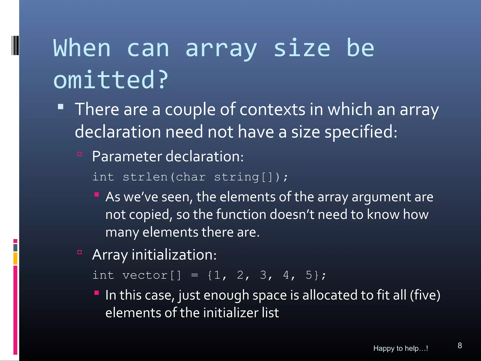 When can array size be
omitted?
 There are a couple of contexts in which an array
  declaration need not have a size specified:
   Parameter declaration:
    int strlen(char string[]);
     As we’ve seen, the elements of the array argument are
      not copied, so the function doesn’t need to know how
      many elements there are.
   Array initialization:
    int vector[] = {1, 2, 3, 4, 5};
     In this case, just enough space is allocated to fit all (five)
      elements of the initializer list

                                                       Happy to help…!   8
 