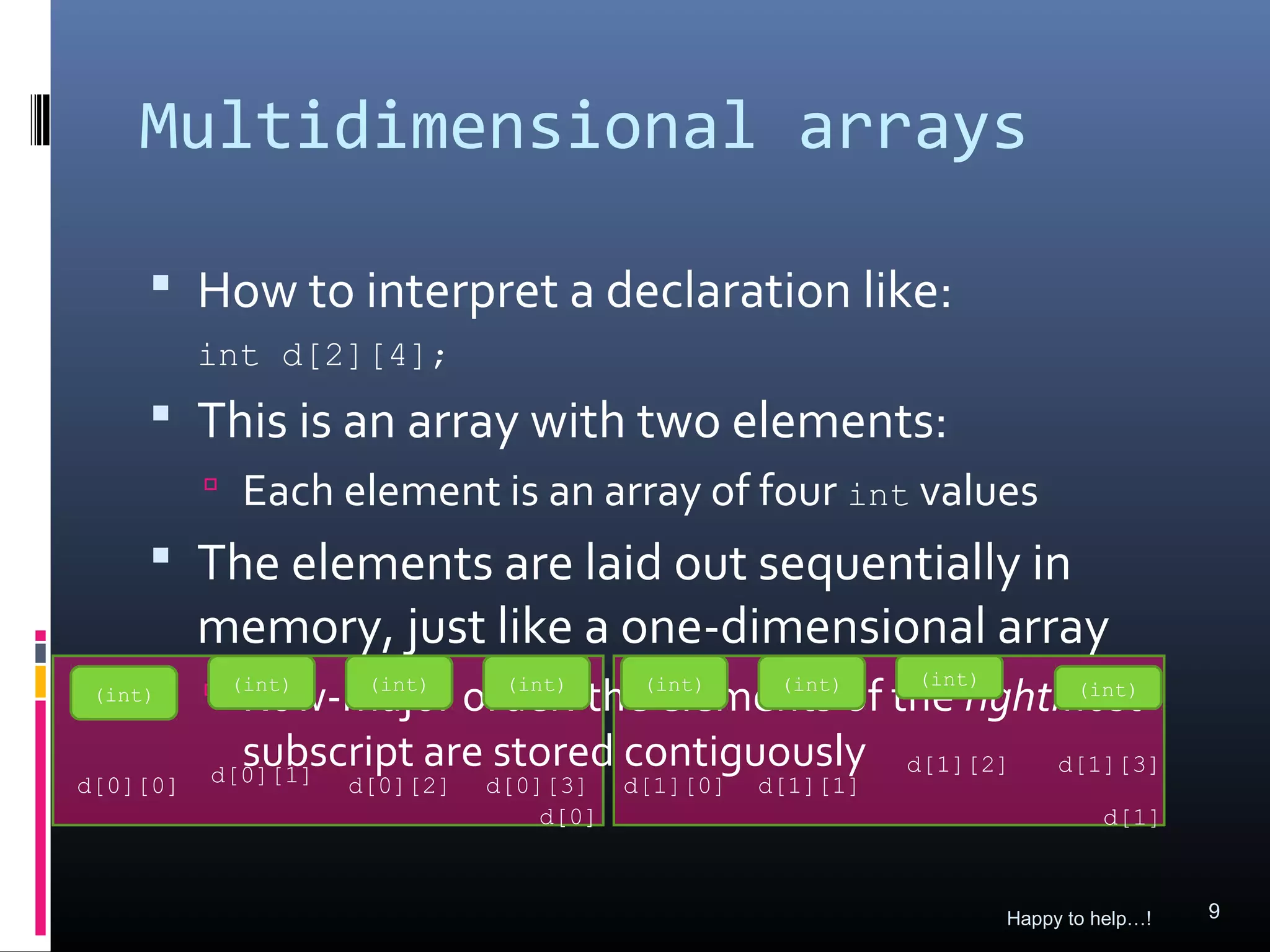 Multidimensional arrays

      How to interpret a declaration like:
          int d[2][4];
      This is an array with two elements:
           Each element is an array of four int values
      The elements are laid out sequentially in
          memory, just like a one-dimensional array
             Row-major order: the(int)
                                  elements of the rightmost
                                               (int)
 (int)     (int) (int)  (int)         (int)            (int)


            subscript are stored contiguously
          d[0][1]                                            d[1][2]    d[1][3]
d[0][0]             d[0][2]   d[0][3]    d[1][0]   d[1][1]
                                  d[0]                                      d[1]



                                                                   Happy to help…!   9
 