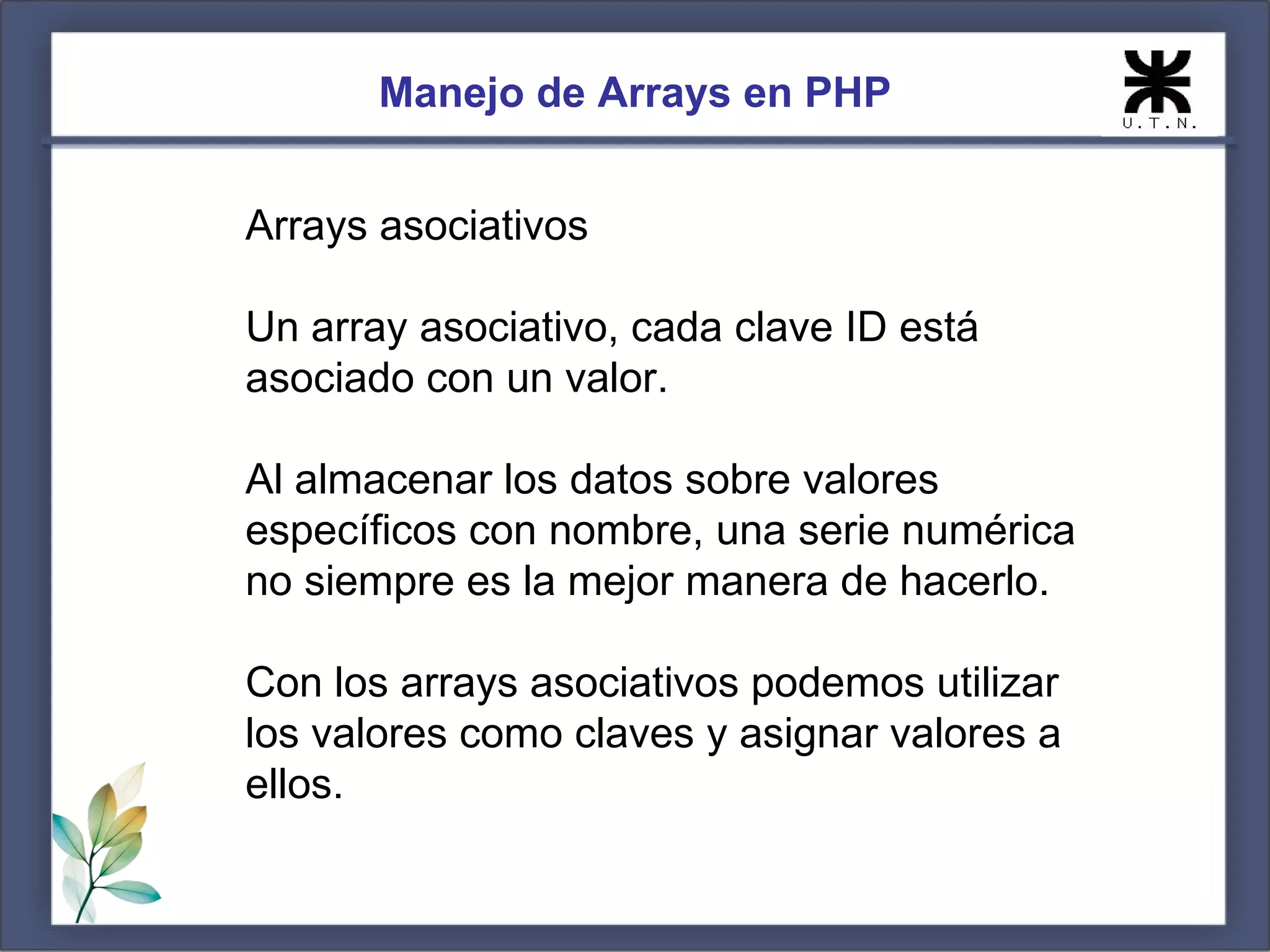 Manejo de Arrays en PHP Arrays asociativos Un array asociativo, cada clave ID está asociado con un valor. Al almacenar los datos sobre valores específicos con nombre, una serie numérica no siempre es la mejor manera de hacerlo. Con los arrays asociativos podemos utilizar los valores como claves y asignar valores a ellos. 