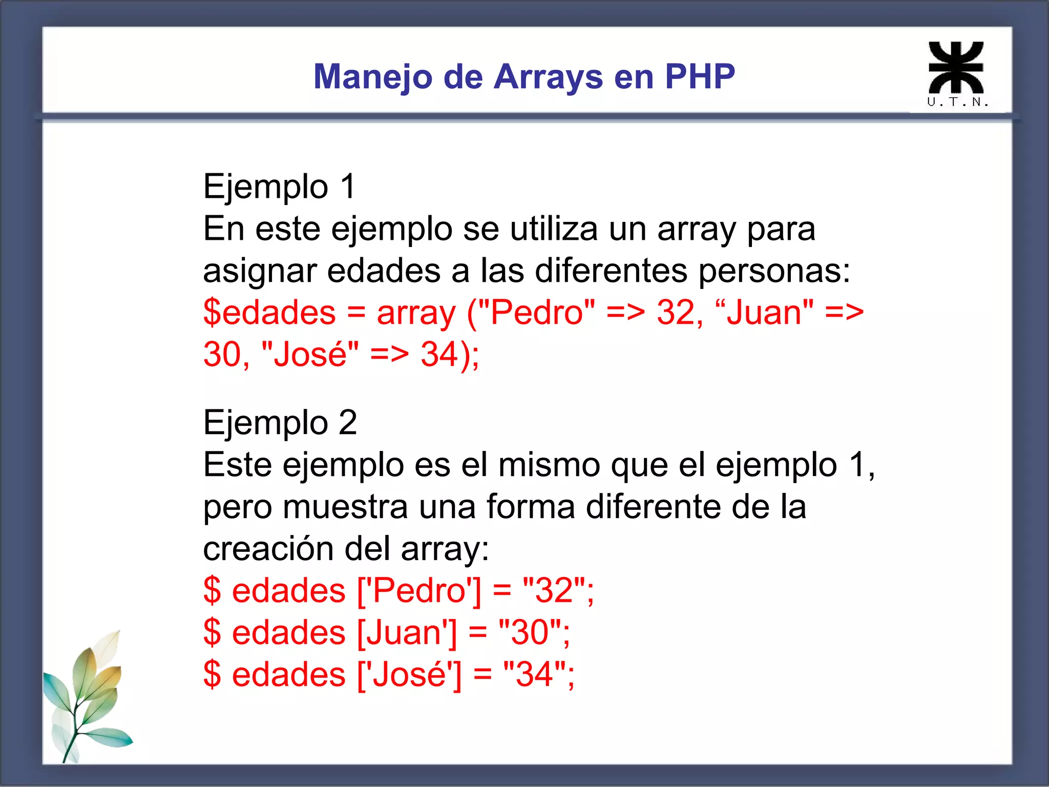 Manejo de Arrays en PHP Ejemplo 1 En este ejemplo se utiliza un array para asignar edades a las diferentes personas: $edades = array ("Pedro" => 32, “Juan" => 30, "José" => 34); Ejemplo 2 Este ejemplo es el mismo que el ejemplo 1, pero muestra una forma diferente de la creación del array: $ edades ['Pedro'] = "32"; $ edades [Juan'] = "30"; $ edades ['José'] = "34"; 