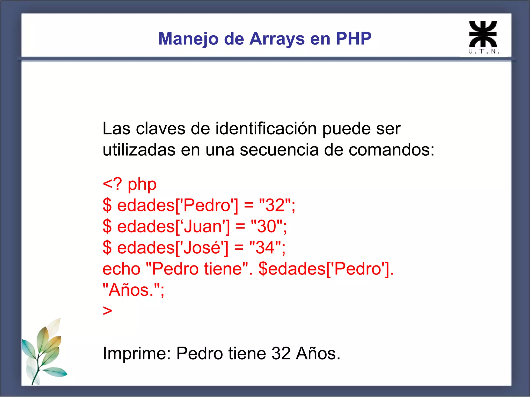 Manejo de Arrays en PHP Las claves de identificación puede ser utilizadas en una secuencia de comandos: <? php $ edades['Pedro'] = "32"; $ edades[‘Juan'] = "30"; $ edades['José'] = "34"; echo "Pedro tiene". $edades['Pedro']. "Años."; > Imprime: Pedro tiene 32 Años. 