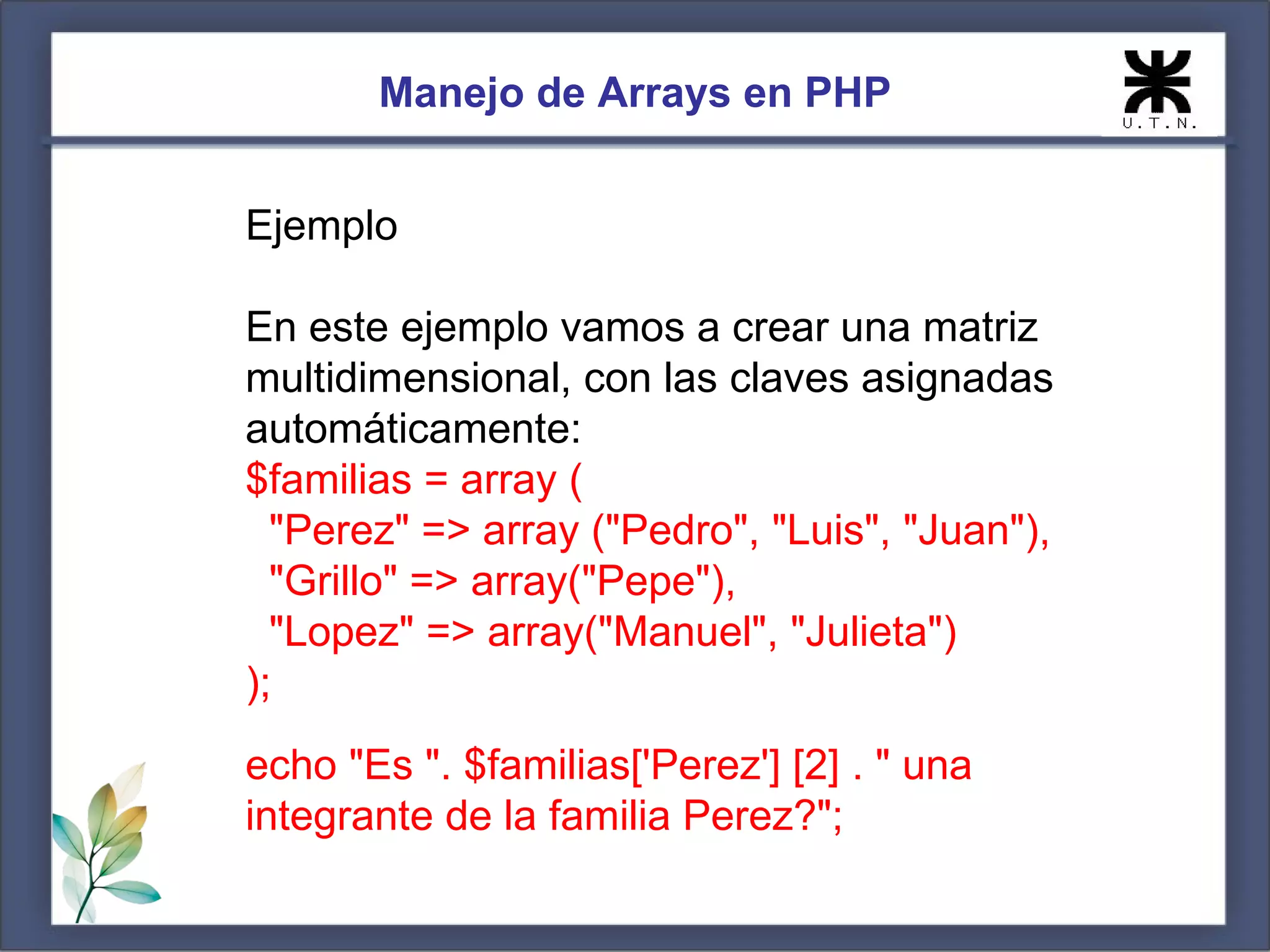 Manejo de Arrays en PHP Ejemplo En este ejemplo vamos a crear una matriz multidimensional, con las claves asignadas automáticamente: $familias = array ( "Perez" => array ("Pedro", "Luis", "Juan"), "Grillo" => array("Pepe"), "Lopez" => array("Manuel", "Julieta") ); echo "Es ". $familias['Perez'] [2] . " una integrante de la familia Perez?"; 