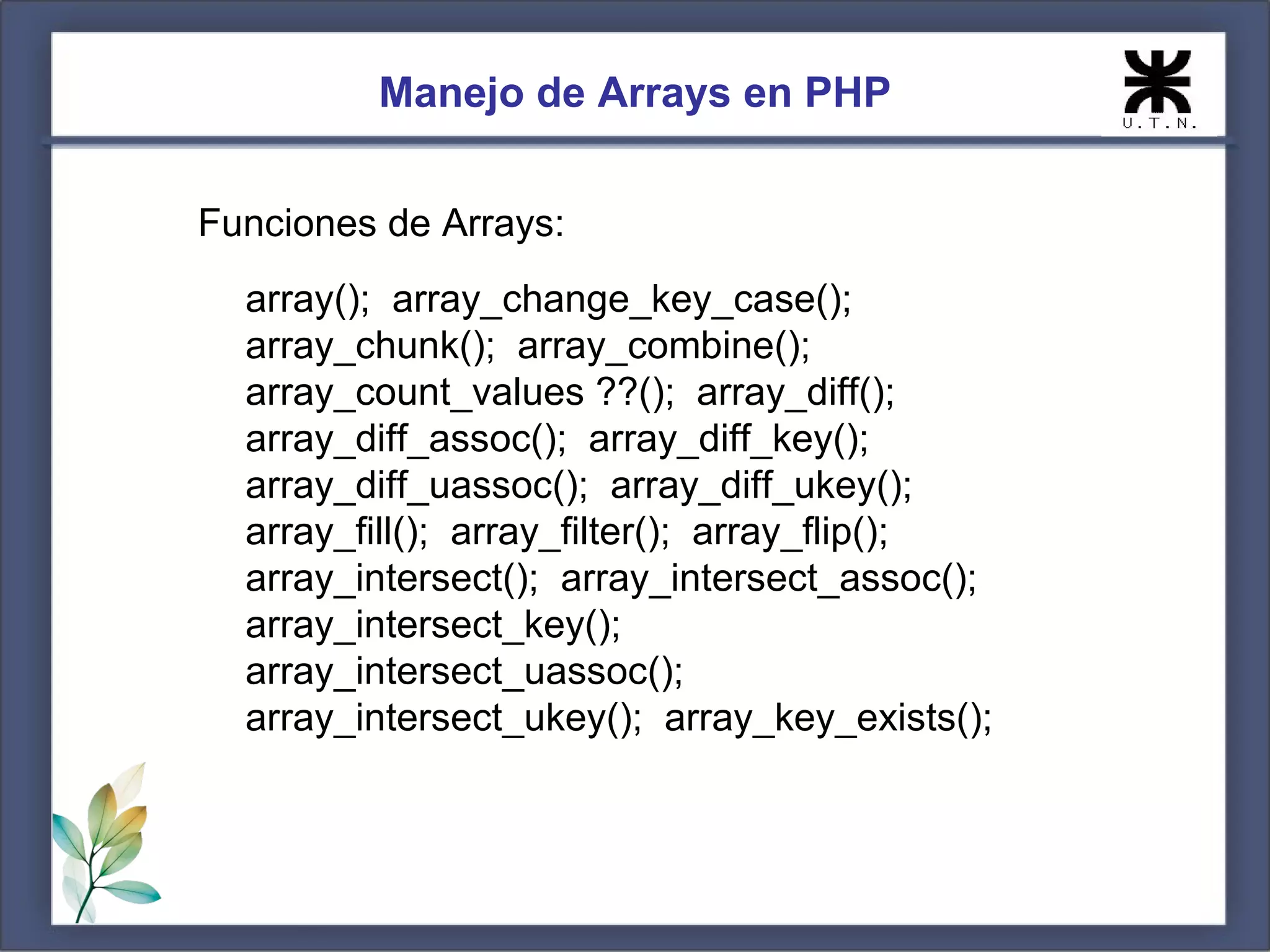 Manejo de Arrays en PHP Funciones de Arrays: array(); array_change_key_case(); array_chunk(); array_combine(); array_count_values ??(); array_diff(); array_diff_assoc(); array_diff_key(); array_diff_uassoc(); array_diff_ukey(); array_fill(); array_filter(); array_flip(); array_intersect(); array_intersect_assoc(); array_intersect_key(); array_intersect_uassoc(); array_intersect_ukey(); array_key_exists(); 
