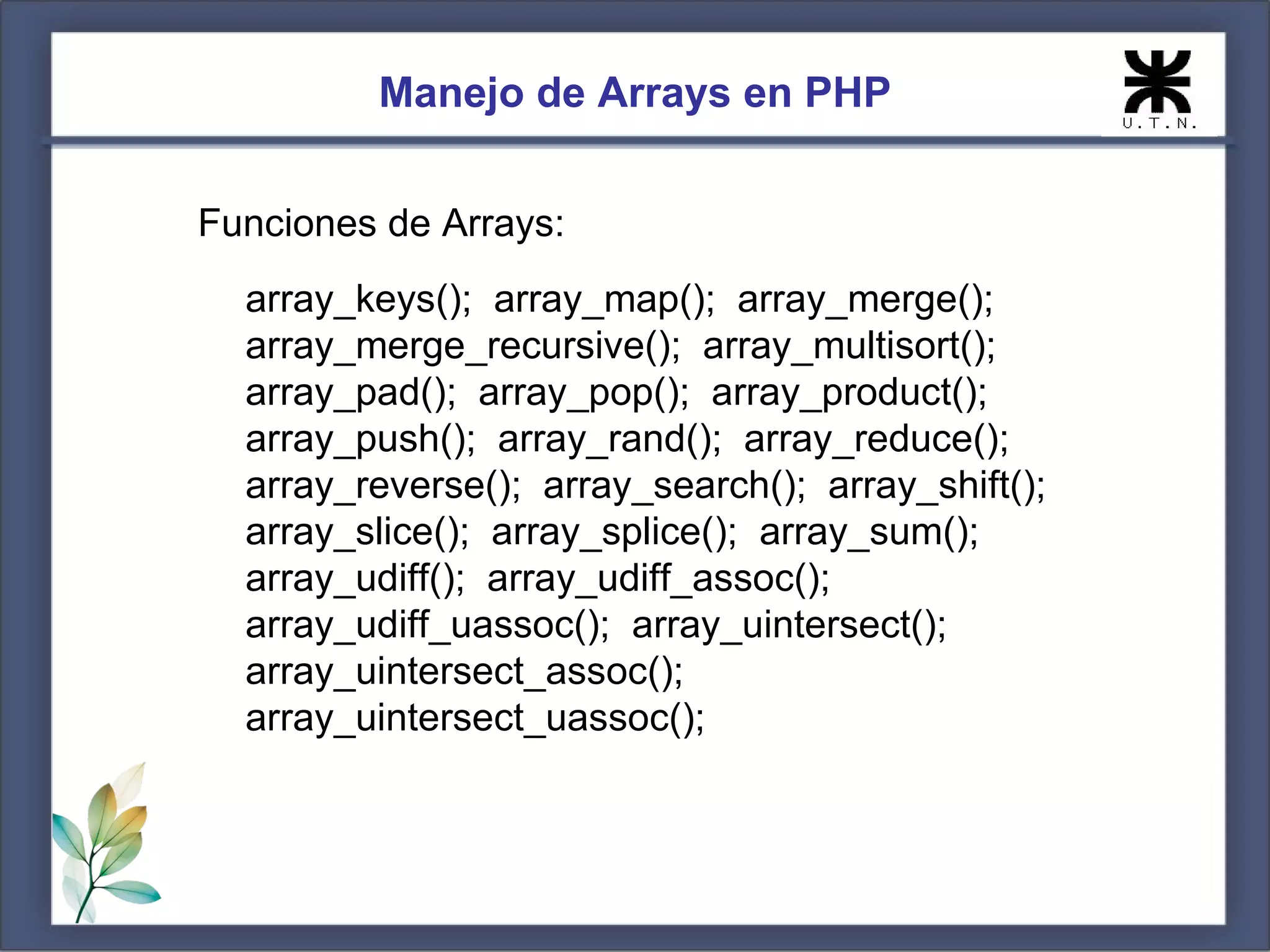 Manejo de Arrays en PHP Funciones de Arrays: array_keys(); array_map(); array_merge(); array_merge_recursive(); array_multisort(); array_pad(); array_pop(); array_product(); array_push(); array_rand(); array_reduce(); array_reverse(); array_search(); array_shift(); array_slice(); array_splice(); array_sum(); array_udiff(); array_udiff_assoc(); array_udiff_uassoc(); array_uintersect(); array_uintersect_assoc(); array_uintersect_uassoc(); 