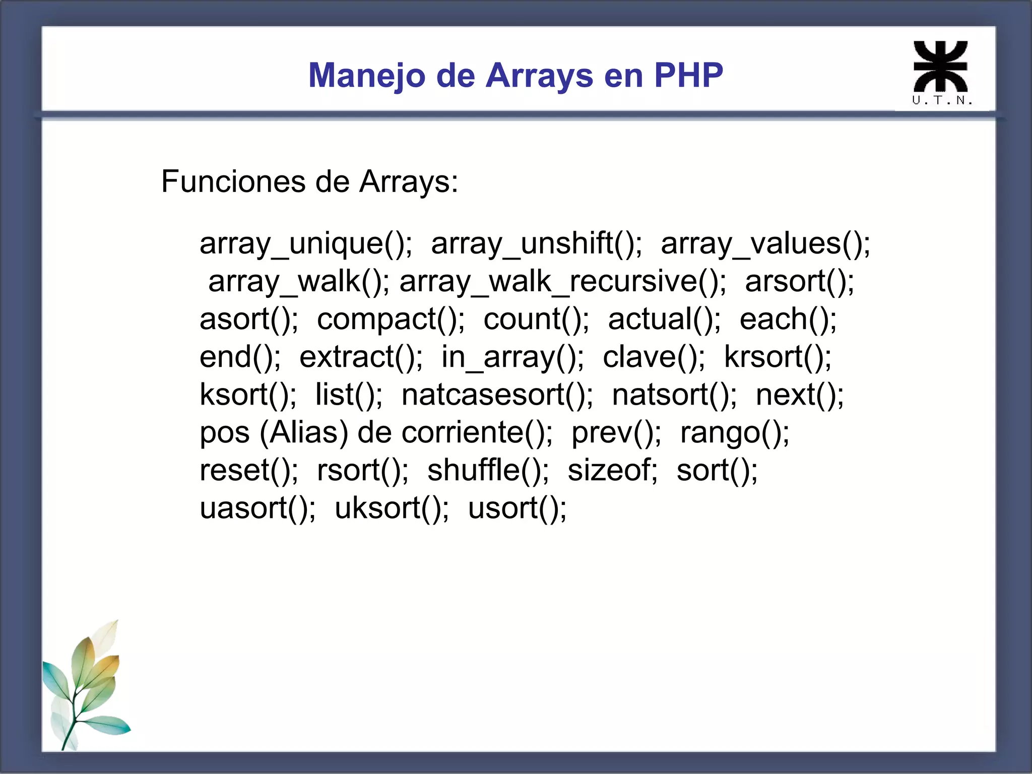 Manejo de Arrays en PHP Funciones de Arrays: array_unique(); array_unshift(); array_values(); array_walk(); array_walk_recursive(); arsort(); asort(); compact(); count(); actual(); each(); end(); extract(); in_array(); clave(); krsort(); ksort(); list(); natcasesort(); natsort(); next(); pos (Alias) de corriente(); prev(); rango(); reset(); rsort(); shuffle(); sizeof; sort(); uasort(); uksort(); usort(); 