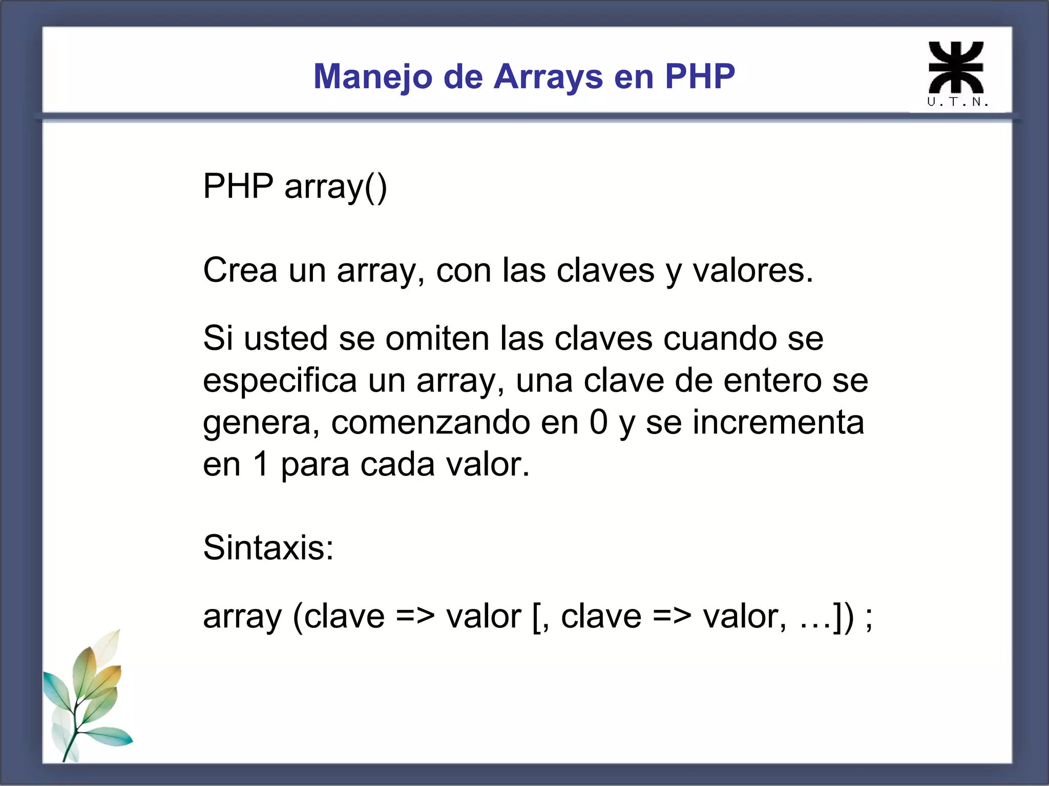 Manejo de Arrays en PHP PHP array() Crea un array, con las claves y valores. Si usted se omiten las claves cuando se especifica un array, una clave de entero se genera, comenzando en 0 y se incrementa en 1 para cada valor. Sintaxis: array (clave => valor [, clave => valor, …]) ; 