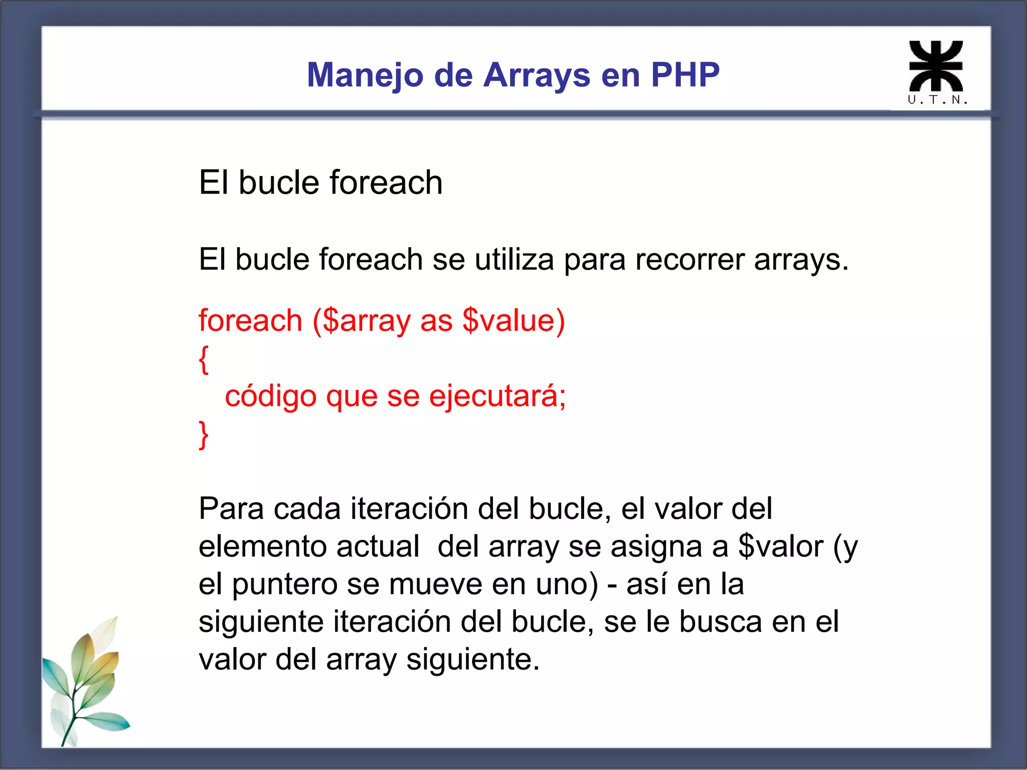 Manejo de Arrays en PHP El bucle foreach El bucle foreach se utiliza para recorrer arrays. foreach ($array as $value) { código que se ejecutará; } Para cada iteración del bucle, el valor del elemento actual del array se asigna a $valor (y el puntero se mueve en uno) - así en la siguiente iteración del bucle, se le busca en el valor del array siguiente. 