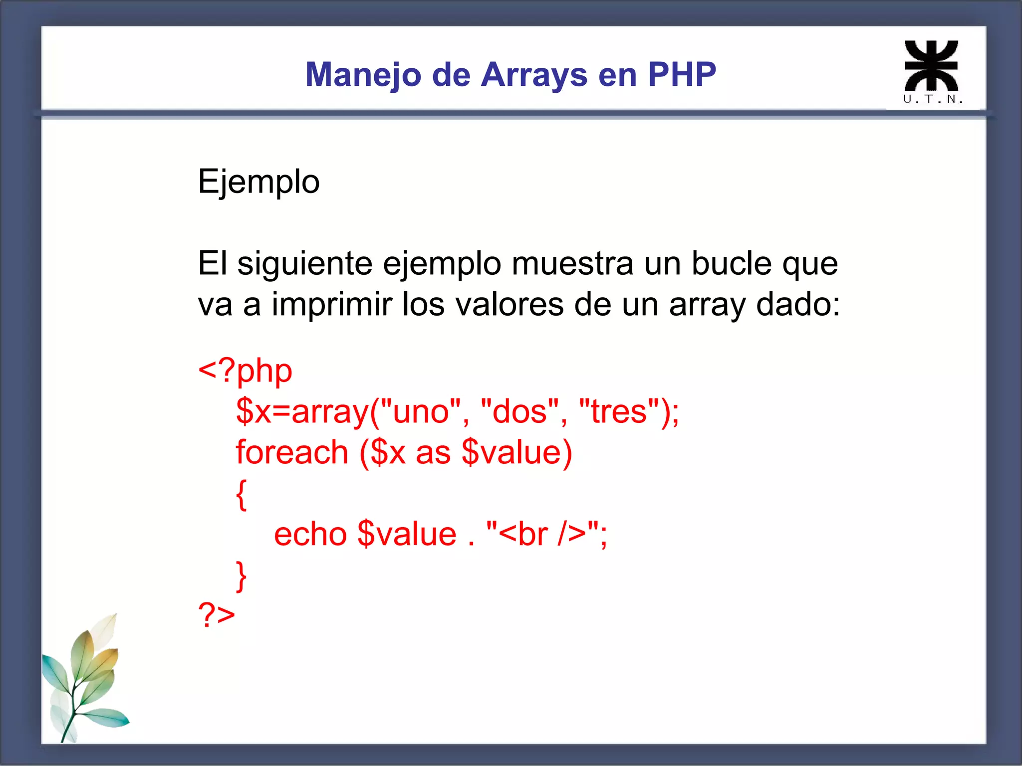 Manejo de Arrays en PHP Ejemplo El siguiente ejemplo muestra un bucle que va a imprimir los valores de un array dado: <?php $x=array("uno", "dos", "tres"); foreach ($x as $value) { echo $value . "<br />"; } ?> 