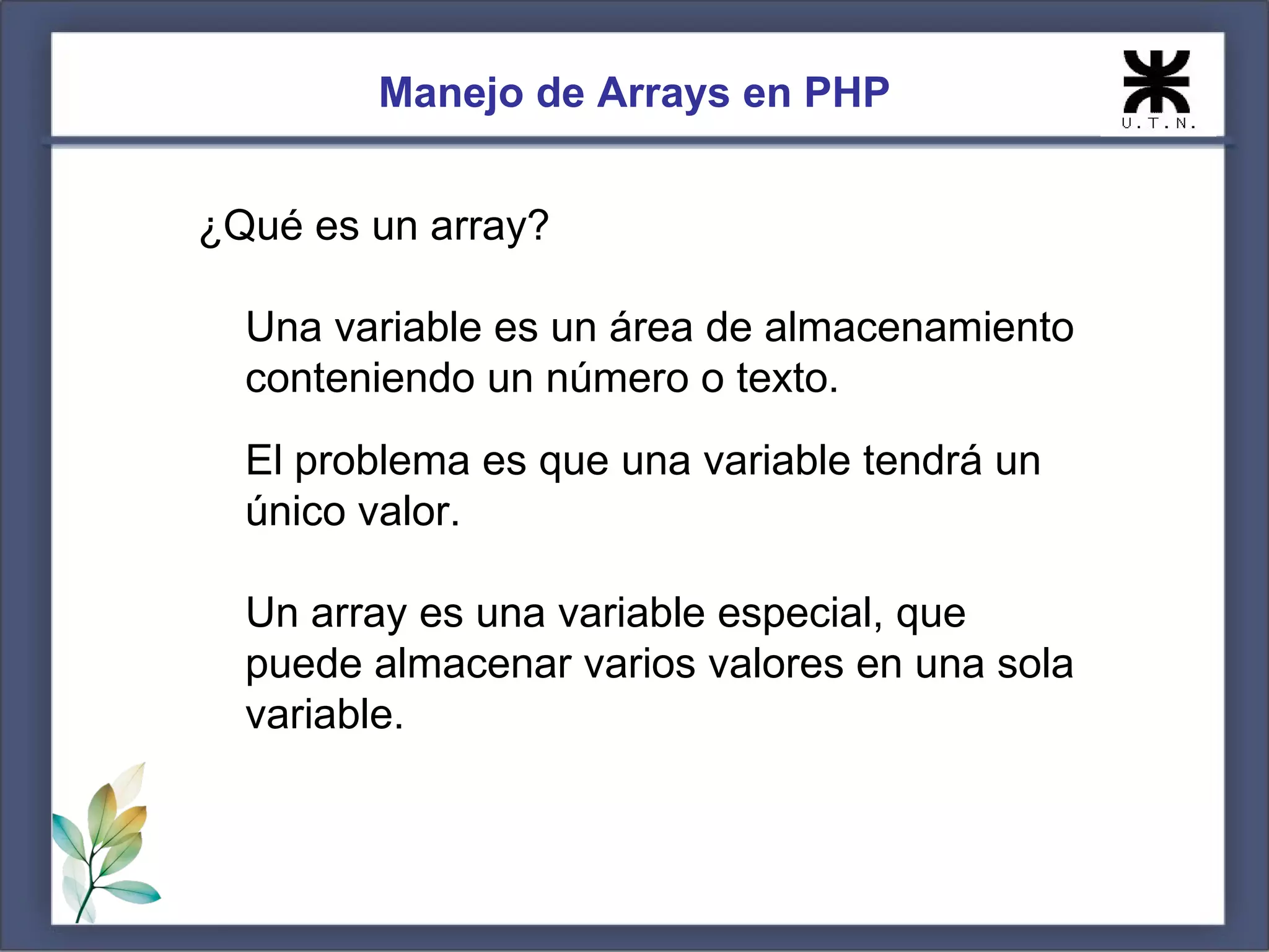 Manejo de Arrays en PHP ¿Qué es un array? Una variable es un área de almacenamiento conteniendo un número o texto. El problema es que una variable tendrá un único valor. Un array es una variable especial, que puede almacenar varios valores en una sola variable. 