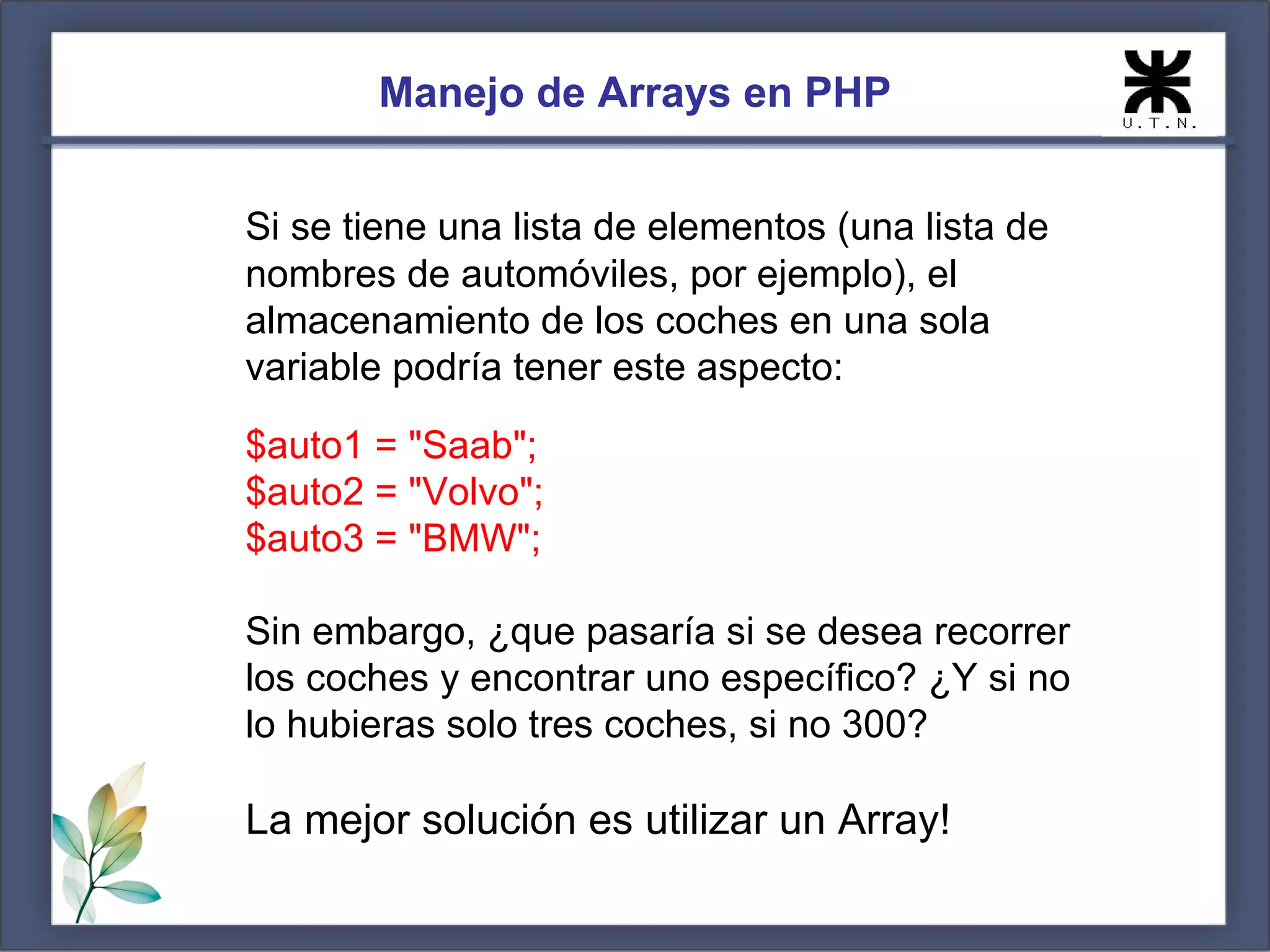 Manejo de Arrays en PHP Si se tiene una lista de elementos (una lista de nombres de automóviles, por ejemplo), el almacenamiento de los coches en una sola variable podría tener este aspecto: $auto1 = "Saab"; $auto2 = "Volvo"; $auto3 = "BMW"; Sin embargo, ¿que pasaría si se desea recorrer los coches y encontrar uno específico? ¿Y si no lo hubieras solo tres coches, si no 300? La mejor solución es utilizar un Array! 