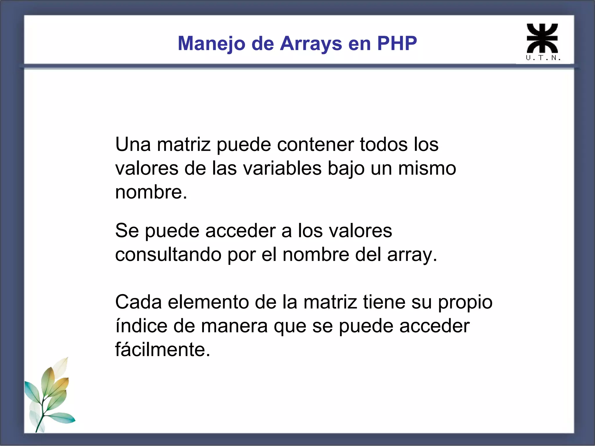 Manejo de Arrays en PHP Una matriz puede contener todos los valores de las variables bajo un mismo nombre. Se puede acceder a los valores consultando por el nombre del array. Cada elemento de la matriz tiene su propio índice de manera que se puede acceder fácilmente. 