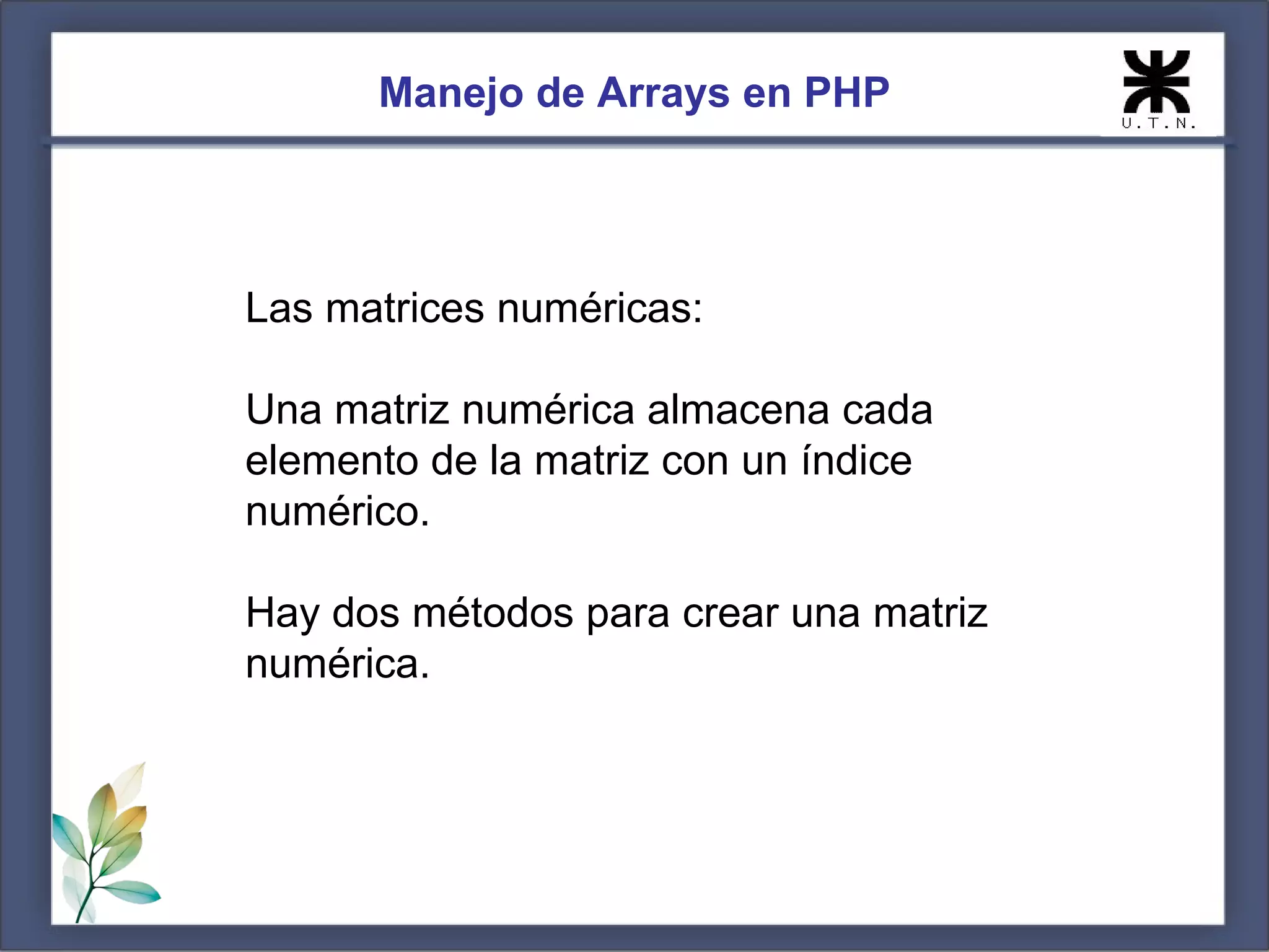 Manejo de Arrays en PHP Las matrices numéricas: Una matriz numérica almacena cada elemento de la matriz con un índice numérico. Hay dos métodos para crear una matriz numérica. 
