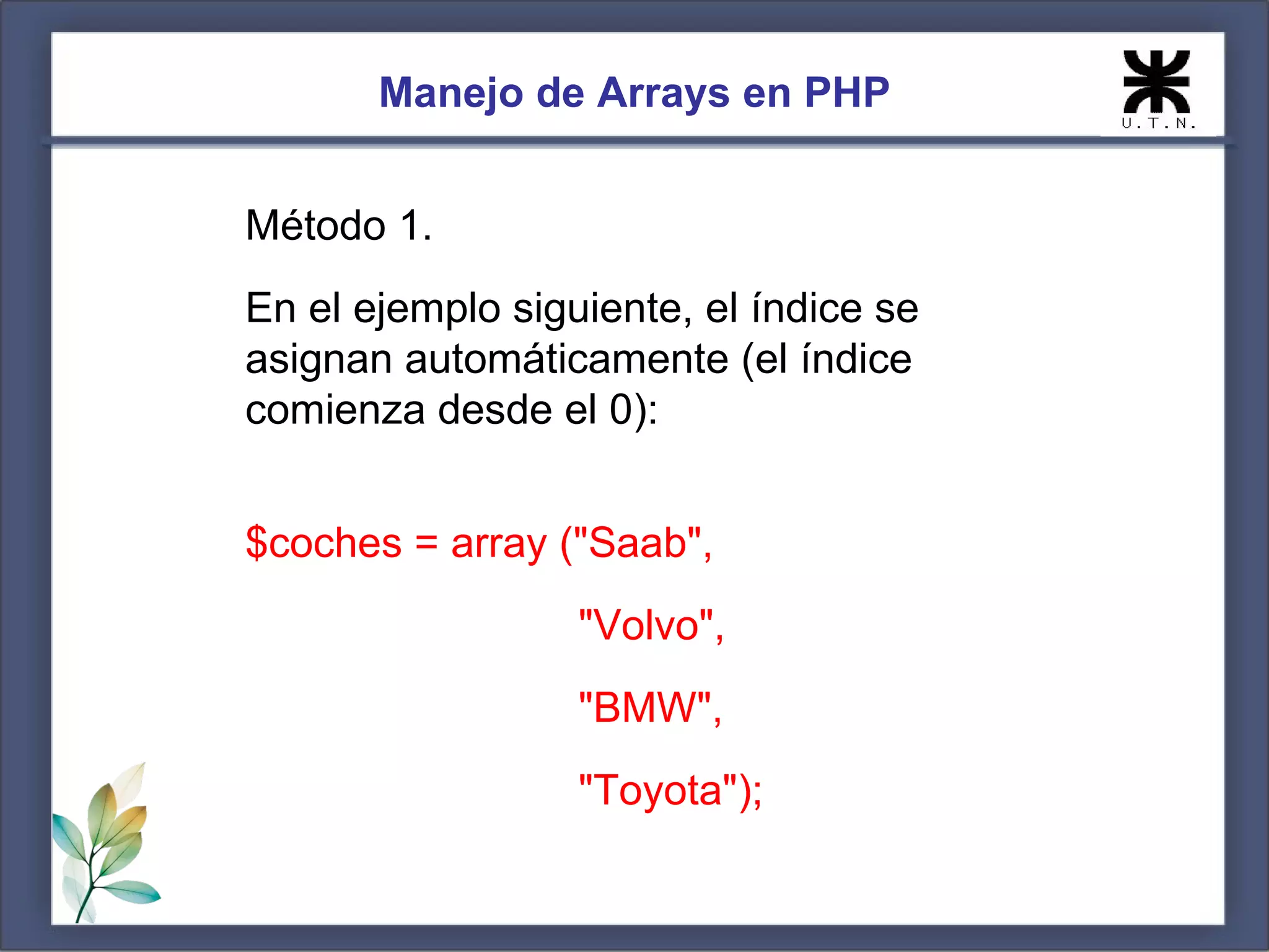 Manejo de Arrays en PHP Método 1. En el ejemplo siguiente, el índice se asignan automáticamente (el índice comienza desde el 0): $coches = array ("Saab", "Volvo", "BMW", "Toyota"); 