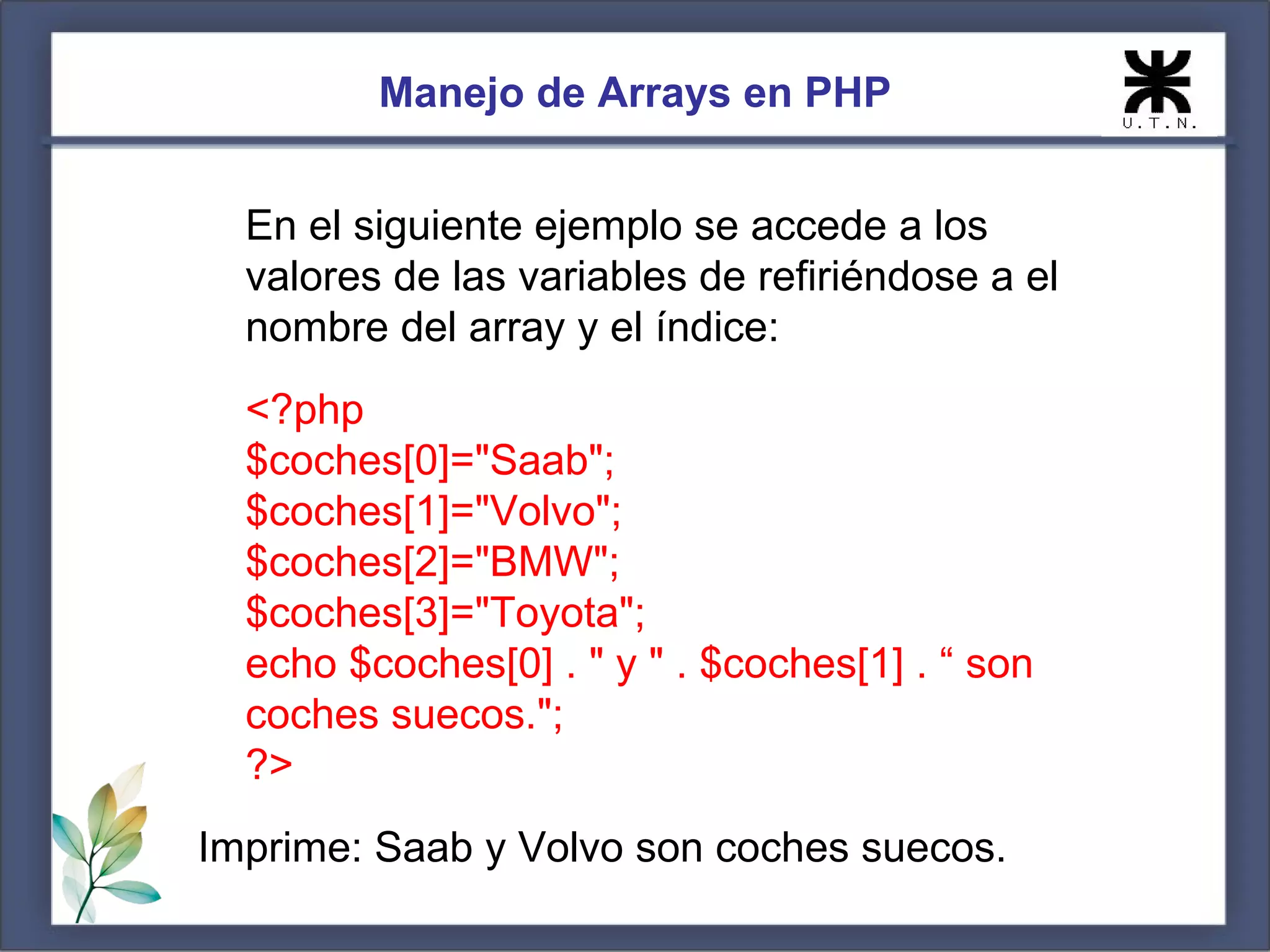 Manejo de Arrays en PHP En el siguiente ejemplo se accede a los valores de las variables de refiriéndose a el nombre del array y el índice: <?php $coches[0]="Saab"; $coches[1]="Volvo"; $coches[2]="BMW"; $coches[3]="Toyota"; echo $coches[0] . " y " . $coches[1] . “ son coches suecos."; ?> Imprime: Saab y Volvo son coches suecos. 