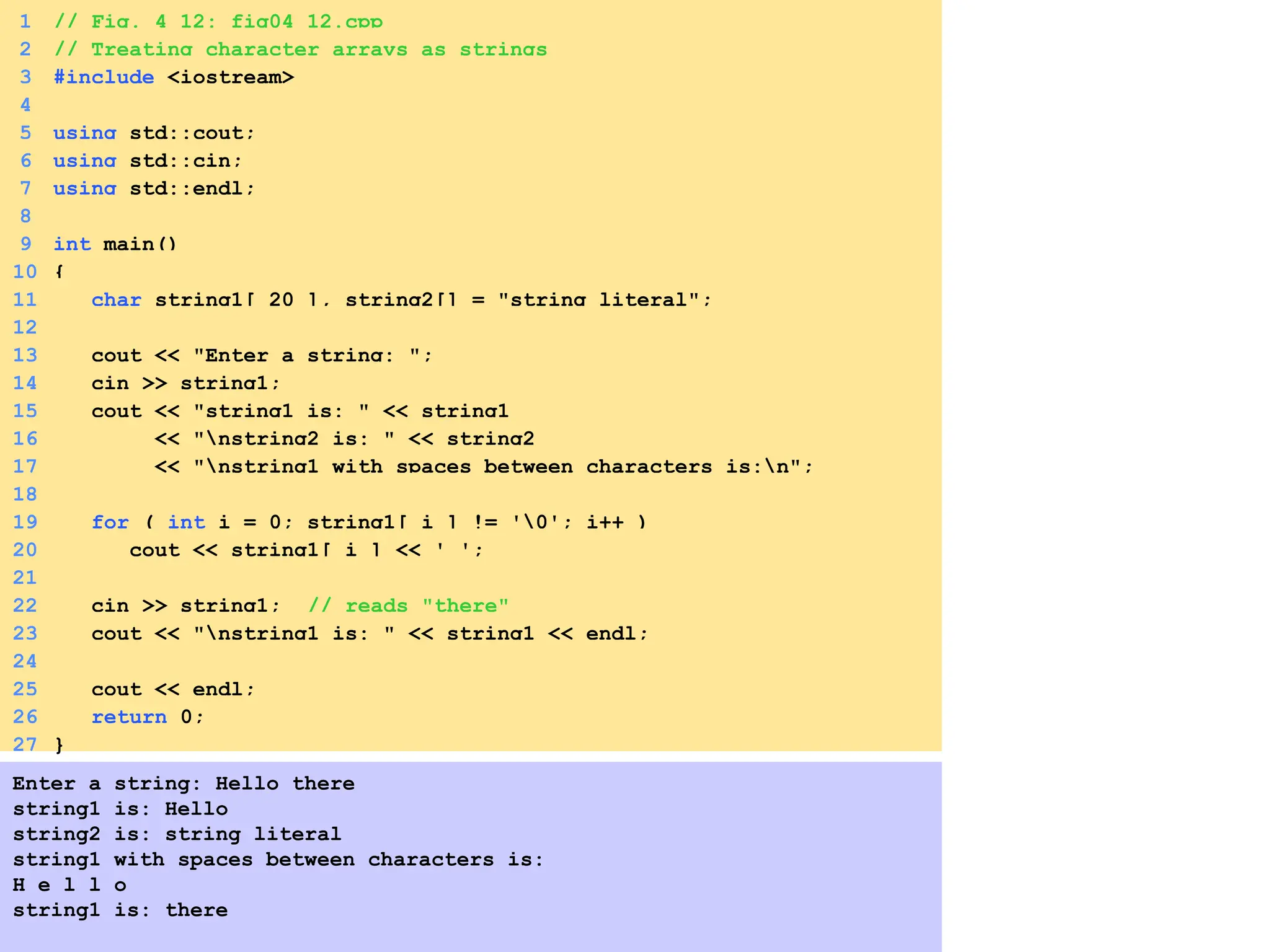 1 // Fig. 4_12: fig04_12.cpp
2 // Treating character arrays as strings
3 #include <iostream>
4
5 using std::cout;
6 using std::cin;
7 using std::endl;
8
9 int main()
10 {
11 char string1[ 20 ], string2[] = "string literal";
12
13 cout << "Enter a string: ";
14 cin >> string1;
15 cout << "string1 is: " << string1
16 << "nstring2 is: " << string2
17 << "nstring1 with spaces between characters is:n";
18
19 for ( int i = 0; string1[ i ] != '0'; i++ )
20 cout << string1[ i ] << ' ';
21
22 cin >> string1; // reads "there"
23 cout << "nstring1 is: " << string1 << endl;
24
25 cout << endl;
26 return 0;
27 }
Enter a string: Hello there
string1 is: Hello
string2 is: string literal
string1 with spaces between characters is:
H e l l o
string1 is: there
 