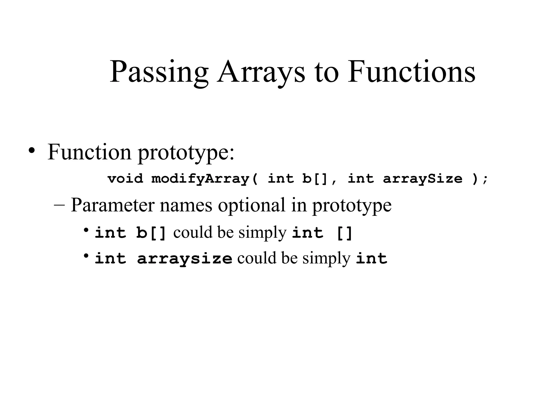 Passing Arrays to Functions
• Function prototype:
void modifyArray( int b[], int arraySize );
– Parameter names optional in prototype
•int b[] could be simply int []
•int arraysize could be simply int
 