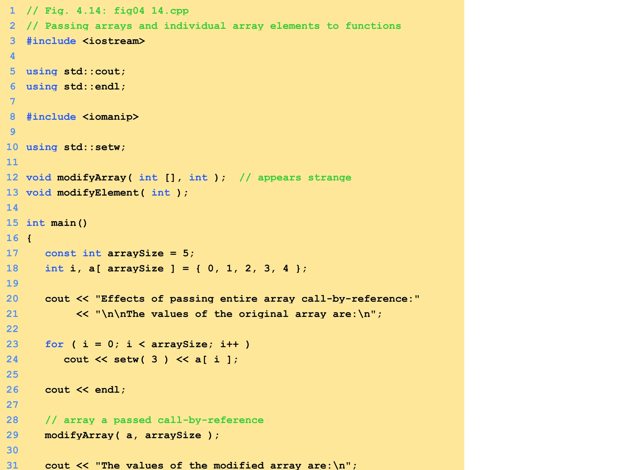 1 // Fig. 4.14: fig04_14.cpp
2 // Passing arrays and individual array elements to functions
3 #include <iostream>
4
5 using std::cout;
6 using std::endl;
7
8 #include <iomanip>
9
10 using std::setw;
11
12 void modifyArray( int [], int ); // appears strange
13 void modifyElement( int );
14
15 int main()
16 {
17 const int arraySize = 5;
18 int i, a[ arraySize ] = { 0, 1, 2, 3, 4 };
19
20 cout << "Effects of passing entire array call-by-reference:"
21 << "nnThe values of the original array are:n";
22
23 for ( i = 0; i < arraySize; i++ )
24 cout << setw( 3 ) << a[ i ];
25
26 cout << endl;
27
28 // array a passed call-by-reference
29 modifyArray( a, arraySize );
30
31 cout << "The values of the modified array are:n";
 