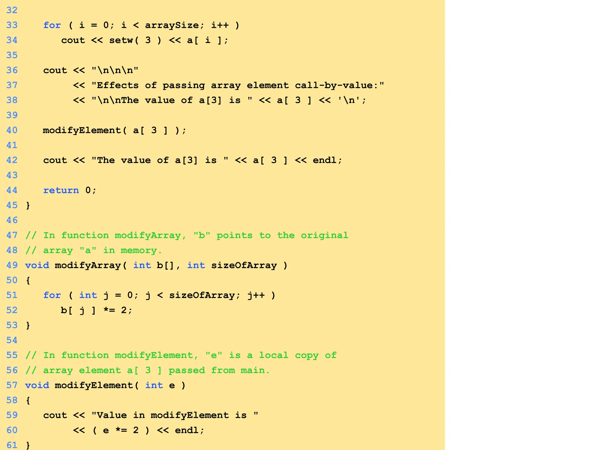 32
33 for ( i = 0; i < arraySize; i++ )
34 cout << setw( 3 ) << a[ i ];
35
36 cout << "nnn"
37 << "Effects of passing array element call-by-value:"
38 << "nnThe value of a[3] is " << a[ 3 ] << 'n';
39
40 modifyElement( a[ 3 ] );
41
42 cout << "The value of a[3] is " << a[ 3 ] << endl;
43
44 return 0;
45 }
46
47 // In function modifyArray, "b" points to the original
48 // array "a" in memory.
49 void modifyArray( int b[], int sizeOfArray )
50 {
51 for ( int j = 0; j < sizeOfArray; j++ )
52 b[ j ] *= 2;
53 }
54
55 // In function modifyElement, "e" is a local copy of
56 // array element a[ 3 ] passed from main.
57 void modifyElement( int e )
58 {
59 cout << "Value in modifyElement is "
60 << ( e *= 2 ) << endl;
61 }
 