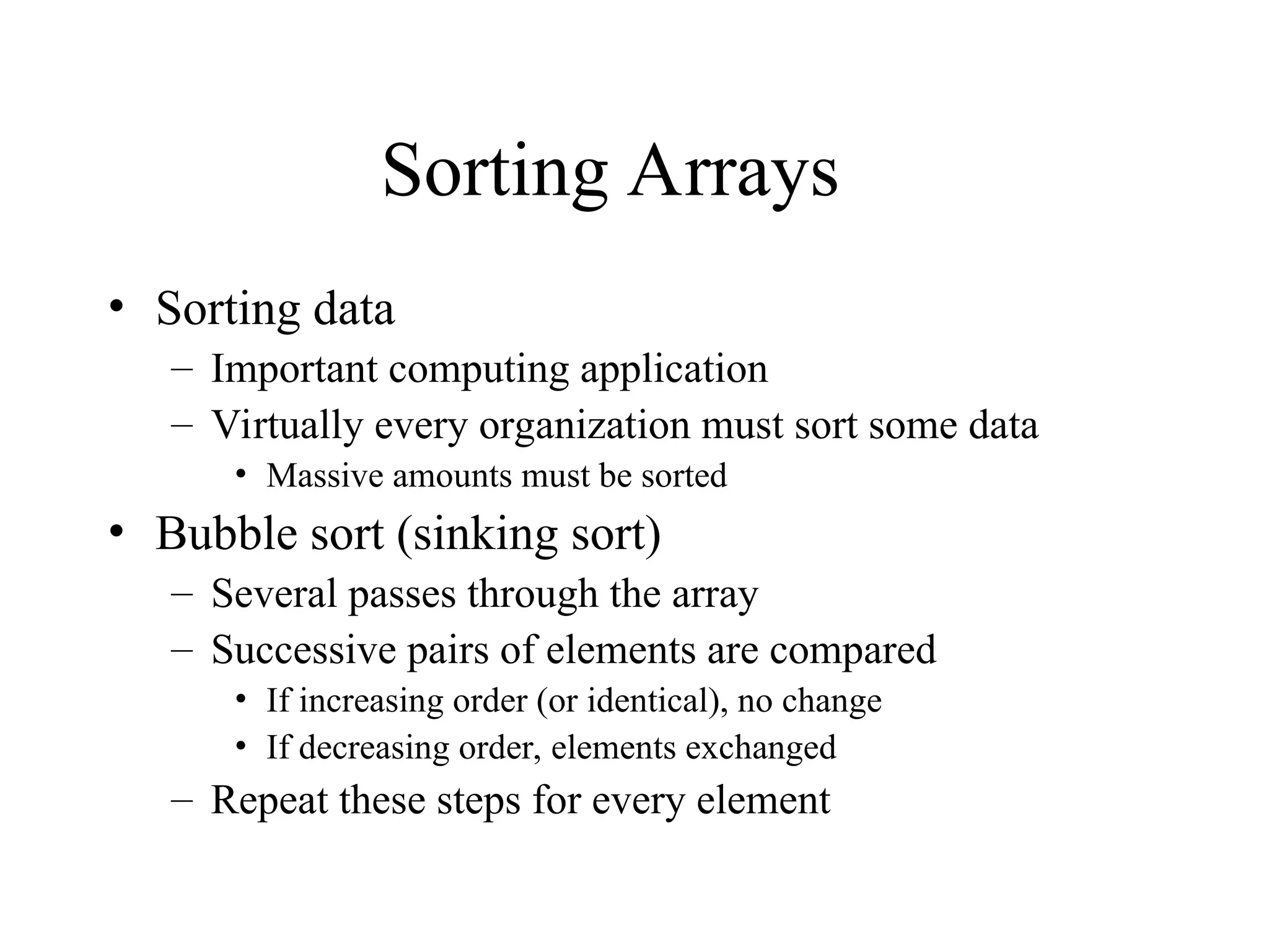 Sorting Arrays
• Sorting data
– Important computing application
– Virtually every organization must sort some data
• Massive amounts must be sorted
• Bubble sort (sinking sort)
– Several passes through the array
– Successive pairs of elements are compared
• If increasing order (or identical), no change
• If decreasing order, elements exchanged
– Repeat these steps for every element
 