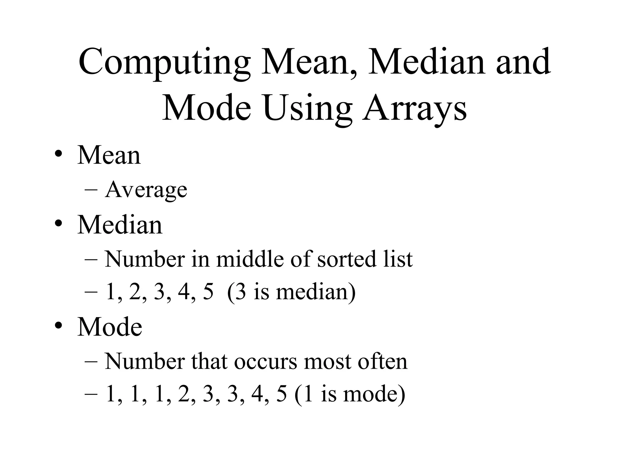 Computing Mean, Median and
Mode Using Arrays
• Mean
– Average
• Median
– Number in middle of sorted list
– 1, 2, 3, 4, 5 (3 is median)
• Mode
– Number that occurs most often
– 1, 1, 1, 2, 3, 3, 4, 5 (1 is mode)
 