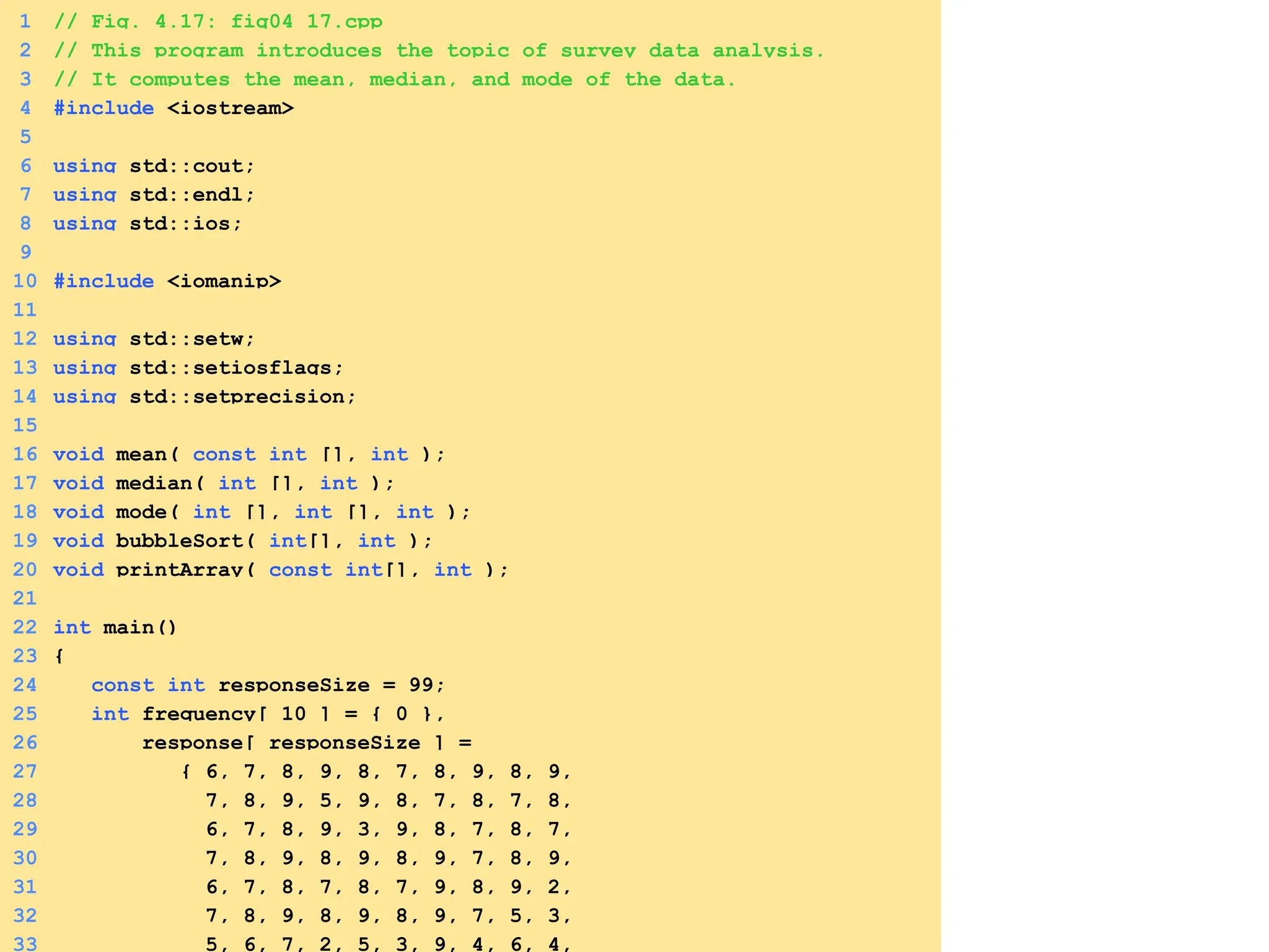 1 // Fig. 4.17: fig04_17.cpp
2 // This program introduces the topic of survey data analysis.
3 // It computes the mean, median, and mode of the data.
4 #include <iostream>
5
6 using std::cout;
7 using std::endl;
8 using std::ios;
9
10 #include <iomanip>
11
12 using std::setw;
13 using std::setiosflags;
14 using std::setprecision;
15
16 void mean( const int [], int );
17 void median( int [], int );
18 void mode( int [], int [], int );
19 void bubbleSort( int[], int );
20 void printArray( const int[], int );
21
22 int main()
23 {
24 const int responseSize = 99;
25 int frequency[ 10 ] = { 0 },
26 response[ responseSize ] =
27 { 6, 7, 8, 9, 8, 7, 8, 9, 8, 9,
28 7, 8, 9, 5, 9, 8, 7, 8, 7, 8,
29 6, 7, 8, 9, 3, 9, 8, 7, 8, 7,
30 7, 8, 9, 8, 9, 8, 9, 7, 8, 9,
31 6, 7, 8, 7, 8, 7, 9, 8, 9, 2,
32 7, 8, 9, 8, 9, 8, 9, 7, 5, 3,
33 5, 6, 7, 2, 5, 3, 9, 4, 6, 4,
 