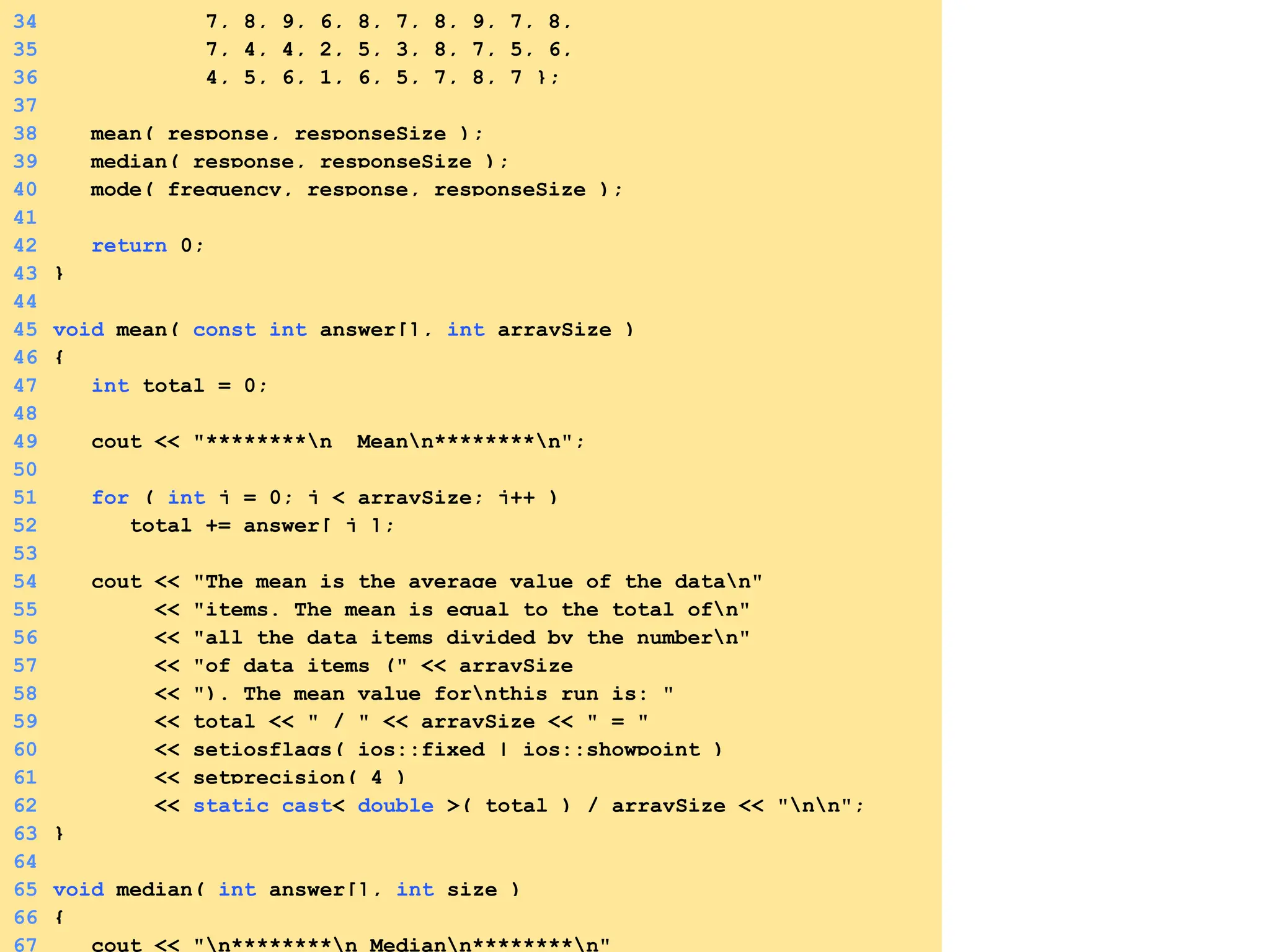 34 7, 8, 9, 6, 8, 7, 8, 9, 7, 8,
35 7, 4, 4, 2, 5, 3, 8, 7, 5, 6,
36 4, 5, 6, 1, 6, 5, 7, 8, 7 };
37
38 mean( response, responseSize );
39 median( response, responseSize );
40 mode( frequency, response, responseSize );
41
42 return 0;
43 }
44
45 void mean( const int answer[], int arraySize )
46 {
47 int total = 0;
48
49 cout << "********n Meann********n";
50
51 for ( int j = 0; j < arraySize; j++ )
52 total += answer[ j ];
53
54 cout << "The mean is the average value of the datan"
55 << "items. The mean is equal to the total ofn"
56 << "all the data items divided by the numbern"
57 << "of data items (" << arraySize
58 << "). The mean value fornthis run is: "
59 << total << " / " << arraySize << " = "
60 << setiosflags( ios::fixed | ios::showpoint )
61 << setprecision( 4 )
62 << static_cast< double >( total ) / arraySize << "nn";
63 }
64
65 void median( int answer[], int size )
66 {
67 cout << "n********n Mediann********n"
 