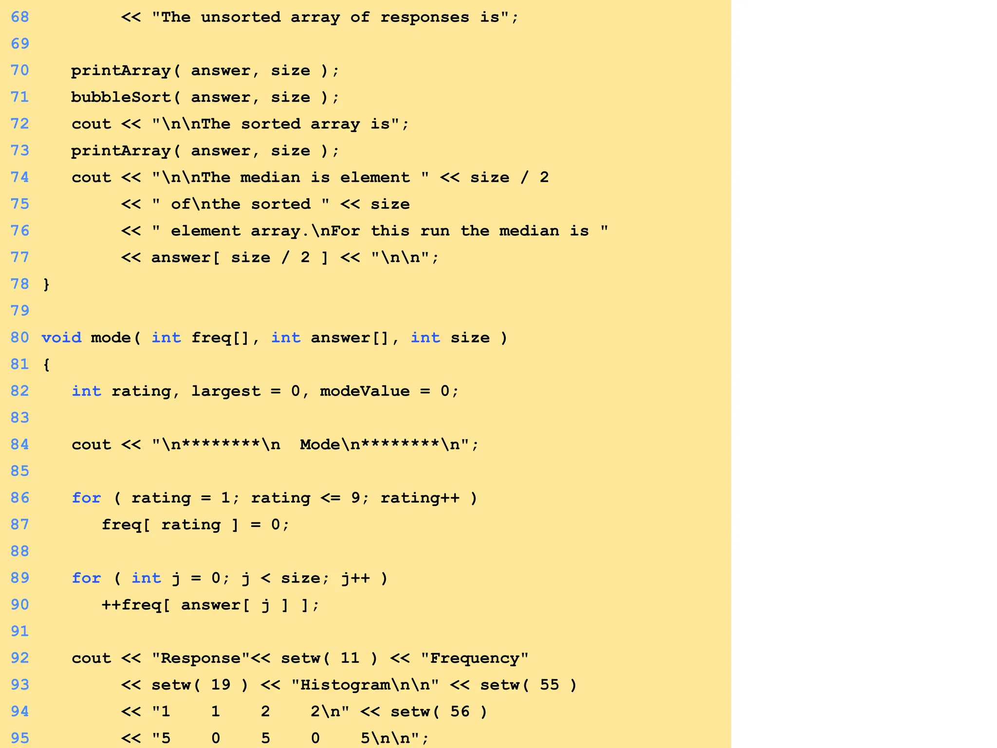 68 << "The unsorted array of responses is";
69
70 printArray( answer, size );
71 bubbleSort( answer, size );
72 cout << "nnThe sorted array is";
73 printArray( answer, size );
74 cout << "nnThe median is element " << size / 2
75 << " ofnthe sorted " << size
76 << " element array.nFor this run the median is "
77 << answer[ size / 2 ] << "nn";
78 }
79
80 void mode( int freq[], int answer[], int size )
81 {
82 int rating, largest = 0, modeValue = 0;
83
84 cout << "n********n Moden********n";
85
86 for ( rating = 1; rating <= 9; rating++ )
87 freq[ rating ] = 0;
88
89 for ( int j = 0; j < size; j++ )
90 ++freq[ answer[ j ] ];
91
92 cout << "Response"<< setw( 11 ) << "Frequency"
93 << setw( 19 ) << "Histogramnn" << setw( 55 )
94 << "1 1 2 2n" << setw( 56 )
95 << "5 0 5 0 5nn";
 