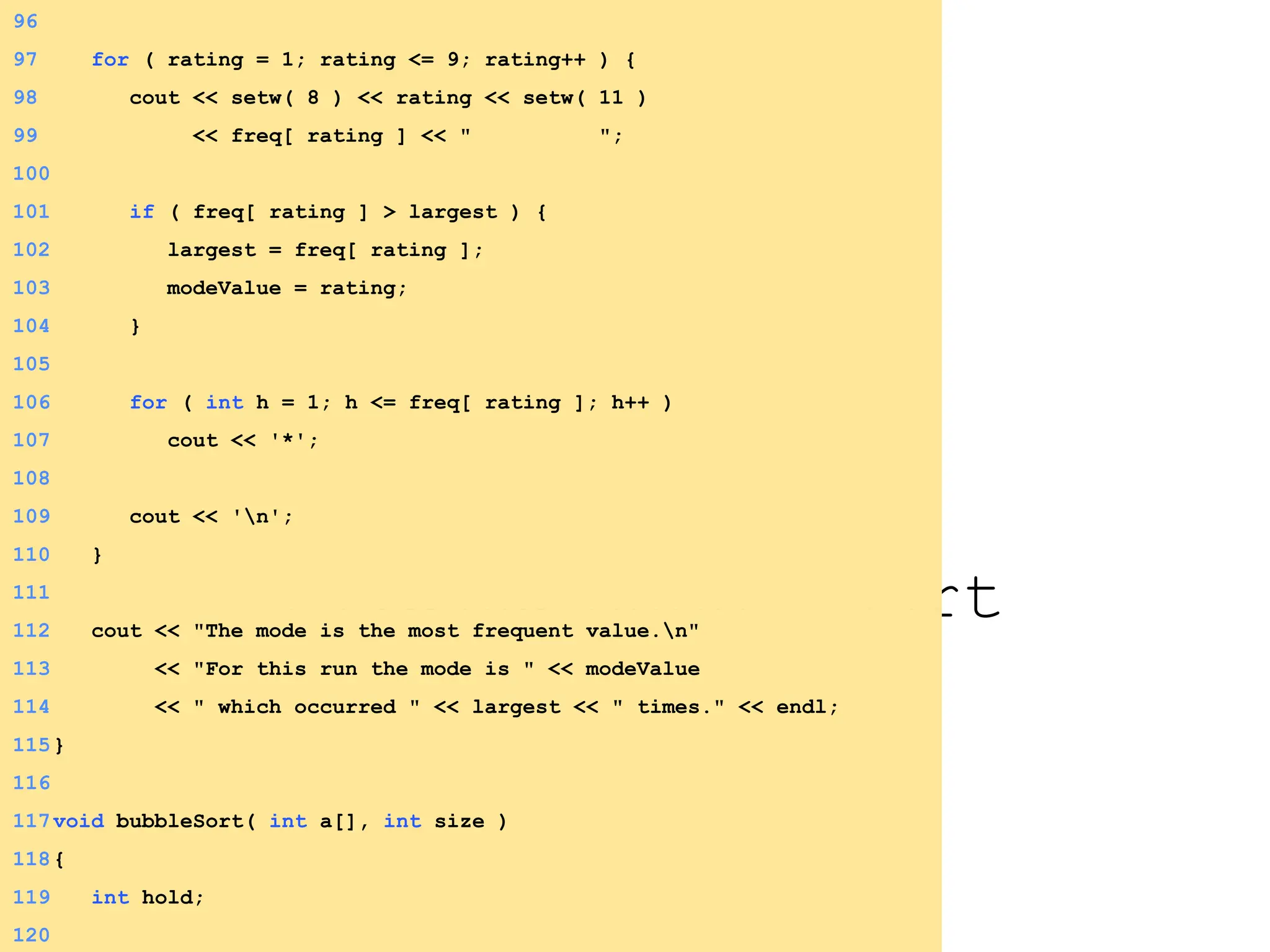 3.3 Define bubbleSort
96
97 for ( rating = 1; rating <= 9; rating++ ) {
98 cout << setw( 8 ) << rating << setw( 11 )
99 << freq[ rating ] << " ";
100
101 if ( freq[ rating ] > largest ) {
102 largest = freq[ rating ];
103 modeValue = rating;
104 }
105
106 for ( int h = 1; h <= freq[ rating ]; h++ )
107 cout << '*';
108
109 cout << 'n';
110 }
111
112 cout << "The mode is the most frequent value.n"
113 << "For this run the mode is " << modeValue
114 << " which occurred " << largest << " times." << endl;
115}
116
117void bubbleSort( int a[], int size )
118{
119 int hold;
120
 