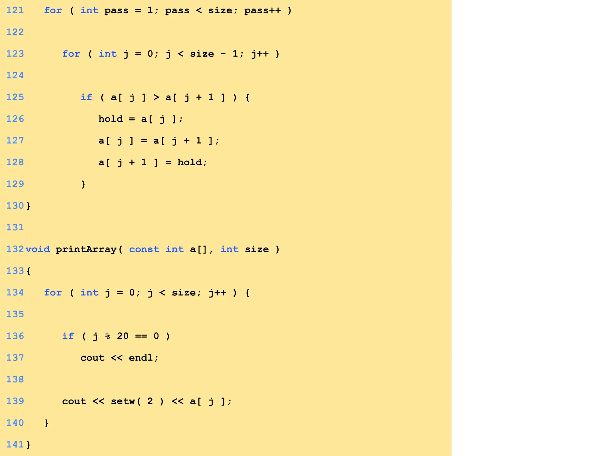 121 for ( int pass = 1; pass < size; pass++ )
122
123 for ( int j = 0; j < size - 1; j++ )
124
125 if ( a[ j ] > a[ j + 1 ] ) {
126 hold = a[ j ];
127 a[ j ] = a[ j + 1 ];
128 a[ j + 1 ] = hold;
129 }
130}
131
132void printArray( const int a[], int size )
133{
134 for ( int j = 0; j < size; j++ ) {
135
136 if ( j % 20 == 0 )
137 cout << endl;
138
139 cout << setw( 2 ) << a[ j ];
140 }
141}
 