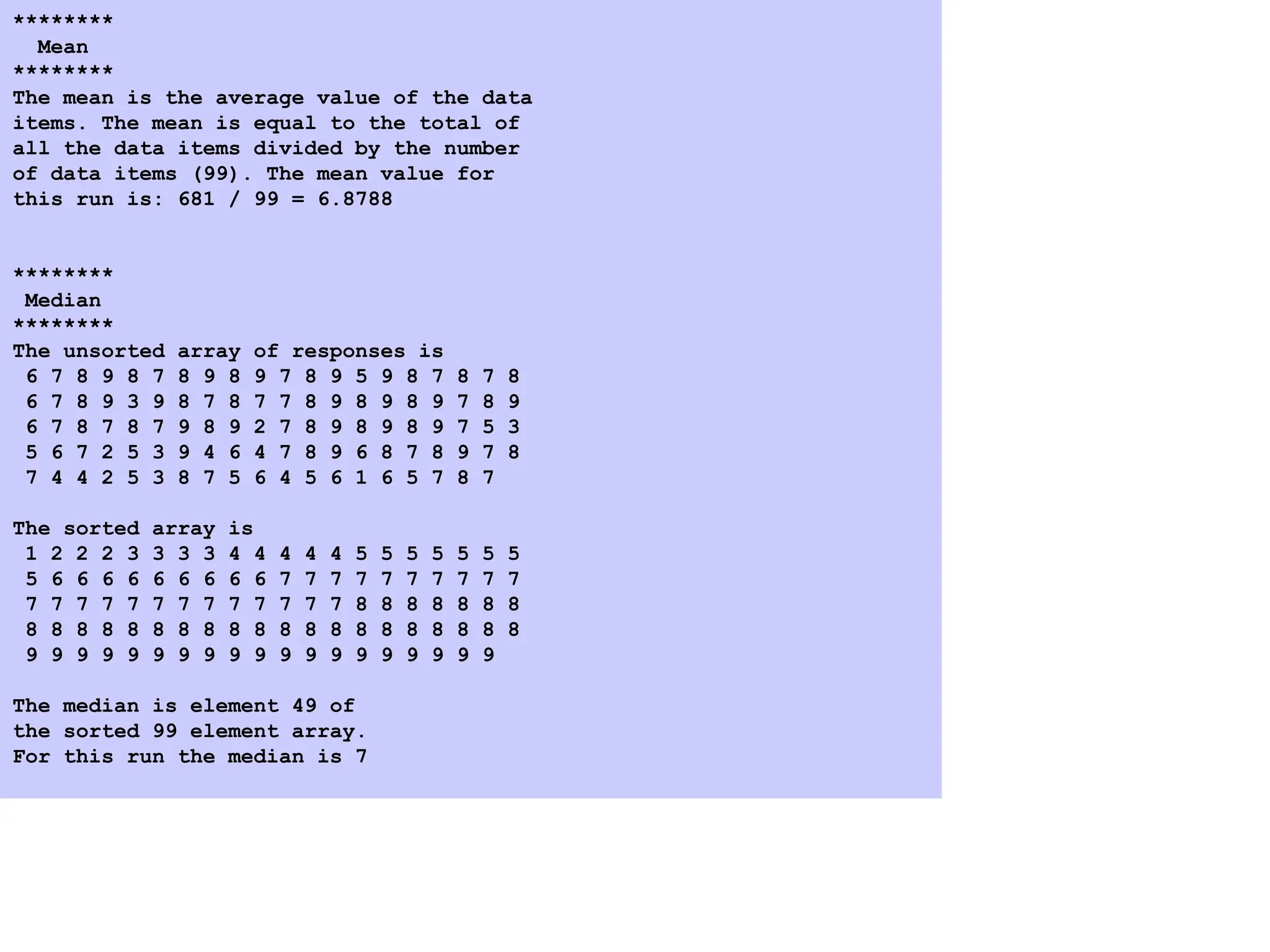 4. Program Output
********
Mean
********
The mean is the average value of the data
items. The mean is equal to the total of
all the data items divided by the number
of data items (99). The mean value for
this run is: 681 / 99 = 6.8788
********
Median
********
The unsorted array of responses is
6 7 8 9 8 7 8 9 8 9 7 8 9 5 9 8 7 8 7 8
6 7 8 9 3 9 8 7 8 7 7 8 9 8 9 8 9 7 8 9
6 7 8 7 8 7 9 8 9 2 7 8 9 8 9 8 9 7 5 3
5 6 7 2 5 3 9 4 6 4 7 8 9 6 8 7 8 9 7 8
7 4 4 2 5 3 8 7 5 6 4 5 6 1 6 5 7 8 7
The sorted array is
1 2 2 2 3 3 3 3 4 4 4 4 4 5 5 5 5 5 5 5
5 6 6 6 6 6 6 6 6 6 7 7 7 7 7 7 7 7 7 7
7 7 7 7 7 7 7 7 7 7 7 7 7 8 8 8 8 8 8 8
8 8 8 8 8 8 8 8 8 8 8 8 8 8 8 8 8 8 8 8
9 9 9 9 9 9 9 9 9 9 9 9 9 9 9 9 9 9 9
The median is element 49 of
the sorted 99 element array.
For this run the median is 7
 